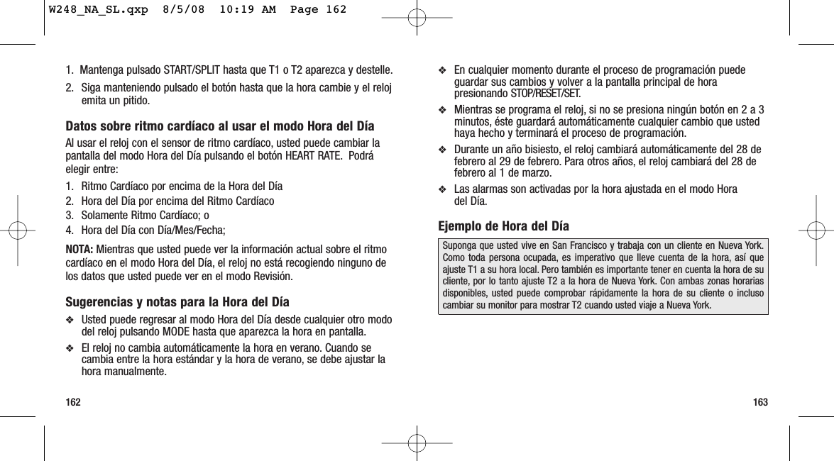 163162❖En cualquier momento durante el proceso de programación puedeguardar sus cambios y volver a la pantalla principal de horapresionando STOP/RESET/SET.❖Mientras se programa el reloj, si no se presiona ningún botón en 2 a 3minutos, éste guardará automáticamente cualquier cambio que ustedhaya hecho y terminará el proceso de programación.❖Durante un año bisiesto, el reloj cambiará automáticamente del 28 defebrero al 29 de febrero. Para otros años, el reloj cambiará del 28 defebrero al 1 de marzo.❖Las alarmas son activadas por la hora ajustada en el modo Hora del Día.Ejemplo de Hora del DíaSuponga que usted vive en San Francisco y trabaja con un cliente en Nueva York.Como toda persona ocupada, es imperativo que lleve cuenta de la hora, así queajuste T1 a su hora local. Pero también es importante tener en cuenta la hora de sucliente, por lo tanto ajuste T2 a la hora de Nueva York. Con ambas zonas horariasdisponibles, usted puede comprobar rápidamente la hora de su cliente o inclusocambiar su monitor para mostrar T2 cuando usted viaje a Nueva York.1. Mantenga pulsado START/SPLIT hasta que T1 o T2 aparezca y destelle.2. Siga manteniendo pulsado el botón hasta que la hora cambie y el relojemita un pitido.Datos sobre ritmo cardíaco al usar el modo Hora del DíaAl usar el reloj con el sensor de ritmo cardíaco, usted puede cambiar lapantalla del modo Hora del Día pulsando el botón HEART RATE. Podráelegir entre:1. Ritmo Cardíaco por encima de la Hora del Día2. Hora del Día por encima del Ritmo Cardíaco3. Solamente Ritmo Cardíaco; o4. Hora del Día con Día/Mes/Fecha;NOTA: Mientras que usted puede ver la información actual sobre el ritmocardíaco en el modo Hora del Día, el reloj no está recogiendo ninguno delos datos que usted puede ver en el modo Revisión.Sugerencias y notas para la Hora del Día❖Usted puede regresar al modo Hora del Día desde cualquier otro mododel reloj pulsando MODE hasta que aparezca la hora en pantalla.❖El reloj no cambia automáticamente la hora en verano. Cuando secambia entre la hora estándar y la hora de verano, se debe ajustar lahora manualmente.W248_NA_SL.qxp  8/5/08  10:19 AM  Page 162