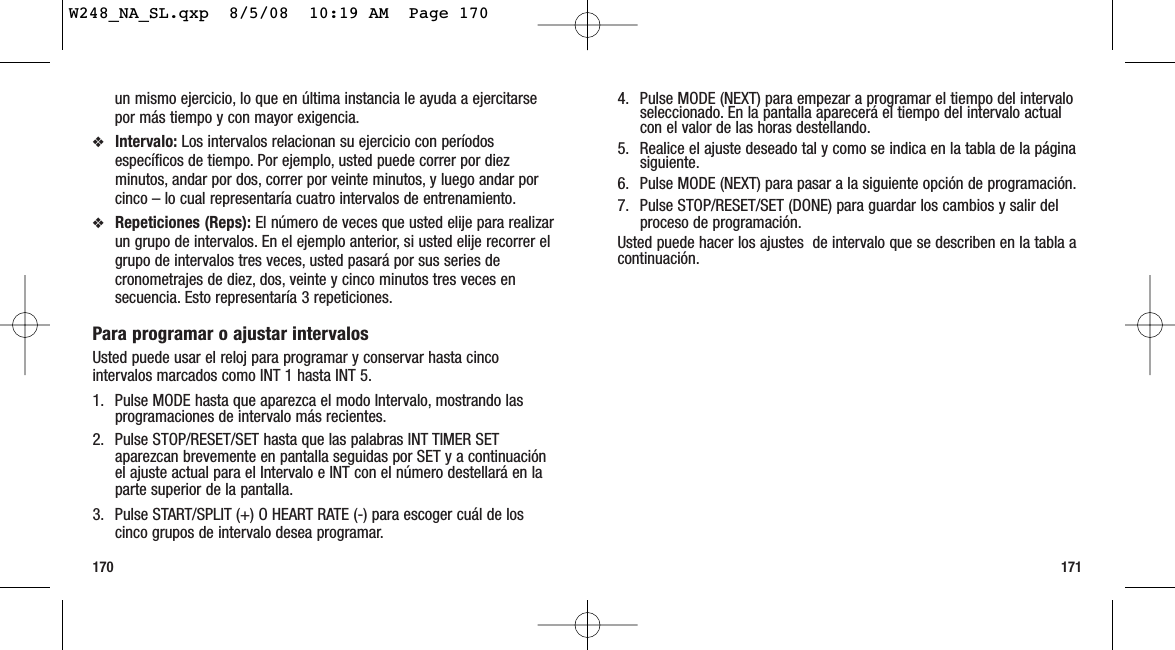 1711704. Pulse MODE (NEXT) para empezar a programar el tiempo del intervaloseleccionado. En la pantalla aparecerá el tiempo del intervalo actualcon el valor de las horas destellando.5. Realice el ajuste deseado tal y como se indica en la tabla de la páginasiguiente.6. Pulse MODE (NEXT) para pasar a la siguiente opción de programación.7. Pulse STOP/RESET/SET (DONE) para guardar los cambios y salir delproceso de programación.Usted puede hacer los ajustes  de intervalo que se describen en la tabla acontinuación.un mismo ejercicio, lo que en última instancia le ayuda a ejercitarsepor más tiempo y con mayor exigencia.❖Intervalo: Los intervalos relacionan su ejercicio con períodosespecíficos de tiempo. Por ejemplo, usted puede correr por diezminutos, andar por dos, correr por veinte minutos, y luego andar porcinco – lo cual representaría cuatro intervalos de entrenamiento.❖Repeticiones (Reps): El número de veces que usted elije para realizarun grupo de intervalos. En el ejemplo anterior, si usted elije recorrer elgrupo de intervalos tres veces, usted pasará por sus series decronometrajes de diez, dos, veinte y cinco minutos tres veces ensecuencia. Esto representaría 3 repeticiones.Para programar o ajustar intervalosUsted puede usar el reloj para programar y conservar hasta cincointervalos marcados como INT 1 hasta INT 5.1. Pulse MODE hasta que aparezca el modo Intervalo, mostrando lasprogramaciones de intervalo más recientes.2. Pulse STOP/RESET/SET hasta que las palabras INT TIMER SETaparezcan brevemente en pantalla seguidas por SET y a continuaciónel ajuste actual para el Intervalo e INT con el número destellará en laparte superior de la pantalla.3. Pulse START/SPLIT (+) O HEART RATE (-) para escoger cuál de loscinco grupos de intervalo desea programar.W248_NA_SL.qxp  8/5/08  10:19 AM  Page 170