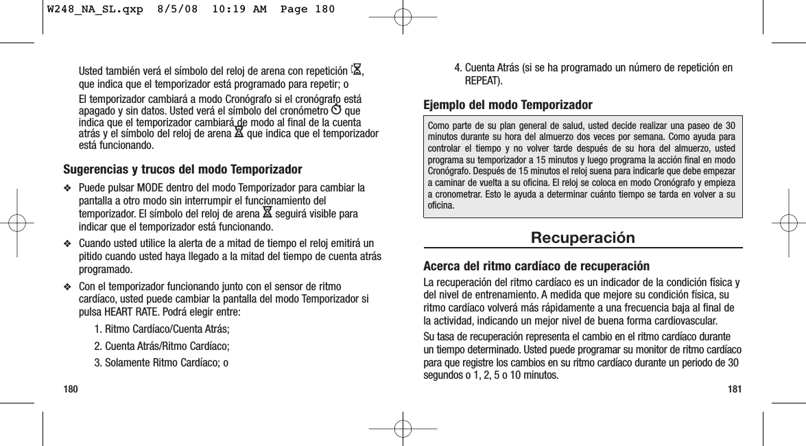 1811804. Cuenta Atrás (si se ha programado un número de repetición enREPEAT).Ejemplo del modo TemporizadorRecuperaciónAcerca del ritmo cardíaco de recuperaciónLa recuperación del ritmo cardíaco es un indicador de la condición física ydel nivel de entrenamiento. A medida que mejore su condición física, suritmo cardíaco volverá más rápidamente a una frecuencia baja al final dela actividad, indicando un mejor nivel de buena forma cardiovascular.Su tasa de recuperación representa el cambio en el ritmo cardíaco duranteun tiempo determinado. Usted puede programar su monitor de ritmo cardíacopara que registre los cambios en su ritmo cardíaco durante un periodo de 30segundos o 1, 2, 5 o 10 minutos.Como parte de su plan general de salud, usted decide realizar una paseo de 30minutos durante su hora del almuerzo dos veces por semana. Como ayuda paracontrolar el tiempo y no volver tarde después de su hora del almuerzo, ustedprograma su temporizador a 15 minutos y luego programa la acción final en modoCronógrafo. Después de 15 minutos el reloj suena para indicarle que debe empezara caminar de vuelta a su oficina. El reloj se coloca en modo Cronógrafo y empiezaa cronometrar. Esto le ayuda a determinar cuánto tiempo se tarda en volver a suoficina.Usted también verá el símbolo del reloj de arena con repetición I,que indica que el temporizador está programado para repetir; oEl temporizador cambiará a modo Cronógrafo si el cronógrafo estáapagado y sin datos. Usted verá el símbolo del cronómetro Wqueindica que el temporizador cambiará de modo al final de la cuentaatrás y el símbolo del reloj de arena Hque indica que el temporizadorestá funcionando.Sugerencias y trucos del modo Temporizador❖Puede pulsar MODE dentro del modo Temporizador para cambiar lapantalla a otro modo sin interrumpir el funcionamiento deltemporizador. El símbolo del reloj de arena Hseguirá visible paraindicar que el temporizador está funcionando.❖Cuando usted utilice la alerta de a mitad de tiempo el reloj emitirá unpitido cuando usted haya llegado a la mitad del tiempo de cuenta atrásprogramado.❖Con el temporizador funcionando junto con el sensor de ritmocardíaco, usted puede cambiar la pantalla del modo Temporizador sipulsa HEART RATE. Podrá elegir entre:1. Ritmo Cardíaco/Cuenta Atrás; 2. Cuenta Atrás/Ritmo Cardíaco; 3. Solamente Ritmo Cardíaco; oW248_NA_SL.qxp  8/5/08  10:19 AM  Page 180