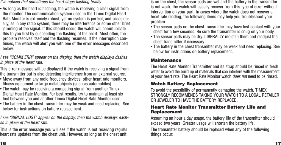 17is on the chest, the sensor pads are wet and the battery in the transmitteris not weak, the watch will usually recover from this type of error withoutintervention on your part. In cases where the watch does not recover aheart rate reading, the following items may help you troubleshoot yourproblem.• The sensor pads on the chest transmitter may have lost contact with yourchest for a few seconds. Be sure the transmitter is snug on your body.• The sensor pads may be dry. LIBERALLY moisten them and readjust thechest transmitter if necessary.• The battery in the chest transmitter may be weak and need replacing. Seebelow for instructions on battery replacement.MaintenanceThe Heart Rate Monitor Transmitter and its strap should be rinsed in freshwater to avoid the build up of materials that can interfere with the measurementof your heart rate. The Heart Rate Monitor watch does not need to be rinsed.Watch Battery Replacement To avoid the possibility of permanently damaging the watch, TIMEXSTRONGLY RECOMMENDS TAKING YOUR WATCH TO A LOCAL RETAILEROR JEWELER TO HAVE THE BATTERY REPLACED.Heart Rate Monitor Transmitter Battery Life andReplacementAssuming an hour a day usage, the battery life of the transmitter shouldexceed two years. Greater usage will shorten the battery life.The transmitter battery should be replaced when any of the followingthings occur:I’ve noticed that sometimes the heart stops ﬂashing brieﬂy.• As long as the heart is ﬂashing, the watch is receiving a clear signal fromthe monitor. The communication system used in the Timex Digital HeartRate Monitor is extremely robust, yet no system is perfect, and occasion-ally, as in any radio system, there may be interference or some other briefjamming of the signal. If this should occur, the watch will communicatethis to you ﬁrst by suspending the ﬂashing of the heart. Most often, theproblem resolves itself and the ﬂashing resumes. If the interruption con-tinues, the watch will alert you with one of the error messages describedbelow.I see “COMM ERR” appear on the display, then the watch displays dashesin place of the heart rate.This error message will be displayed if the watch is receiving a signal fromthe transmitter but is also detecting interference from an external source.• Move away from any radio frequency devices, other heart rate monitors,ﬁtness equipment or large metal objects (such as automobiles).• The watch may be receiving a competing signal from another TimexDigital Heart Rate Monitor. For best results, try to maintain at least sixfeet between you and another Timex Digital Heart Rate Monitor user.• The battery in the chest transmitter may be weak and need replacing. Seebelow for instructions on battery replacement.I see “SIGNAL LOST” appear on the display, then the watch displays dash-es in place of the heart rate.This is the error message you will see if the watch is not receiving regularheart rate updates from the chest unit. However, as long as the chest unit16