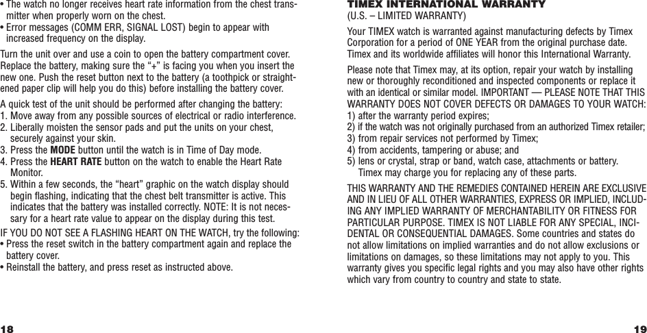 19TIMEX INTERNATIONAL WARRANTY(U.S. – LIMITED WARRANTY)Your TIMEX watch is warranted against manufacturing defects by TimexCorporation for a period of ONE YEAR from the original purchase date.Timex and its worldwide afﬁliates will honor this International Warranty.Please note that Timex may, at its option, repair your watch by installingnew or thoroughly reconditioned and inspected components or replace itwith an identical or similar model. IMPORTANT — PLEASE NOTE THAT THISWARRANTY DOES NOT COVER DEFECTS OR DAMAGES TO YOUR WATCH:1) after the warranty period expires;2) if the watch was not originally purchased from an authorized Timex retailer;3) from repair services not performed by Timex;4) from accidents, tampering or abuse; and5) lens or crystal, strap or band, watch case, attachments or battery. Timex may charge you for replacing any of these parts.THIS WARRANTY AND THE REMEDIES CONTAINED HEREIN ARE EXCLUSIVEAND IN LIEU OF ALL OTHER WARRANTIES, EXPRESS OR IMPLIED, INCLUD-ING ANY IMPLIED WARRANTY OF MERCHANTABILITY OR FITNESS FORPARTICULAR PURPOSE. TIMEX IS NOT LIABLE FOR ANY SPECIAL, INCI-DENTAL OR CONSEQUENTIAL DAMAGES. Some countries and states donot allow limitations on implied warranties and do not allow exclusions orlimitations on damages, so these limitations may not apply to you. Thiswarranty gives you speciﬁc legal rights and you may also have other rightswhich vary from country to country and state to state.• The watch no longer receives heart rate information from the chest trans-mitter when properly worn on the chest.• Error messages (COMM ERR, SIGNAL LOST) begin to appear withincreased frequency on the display. Turn the unit over and use a coin to open the battery compartment cover.Replace the battery, making sure the “+” is facing you when you insert thenew one. Push the reset button next to the battery (a toothpick or straight-ened paper clip will help you do this) before installing the battery cover. A quick test of the unit should be performed after changing the battery:1. Move away from any possible sources of electrical or radio interference.2. Liberally moisten the sensor pads and put the units on your chest,securely against your skin.3. Press the MODE button until the watch is in Time of Day mode.4. Press the HEART RATE button on the watch to enable the Heart RateMonitor. 5. Within a few seconds, the “heart” graphic on the watch display shouldbegin ﬂashing, indicating that the chest belt transmitter is active. Thisindicates that the battery was installed correctly. NOTE: It is not neces-sary for a heart rate value to appear on the display during this test. IF YOU DO NOT SEE A FLASHING HEART ON THE WATCH, try the following:• Press the reset switch in the battery compartment again and replace thebattery cover.• Reinstall the battery, and press reset as instructed above.18