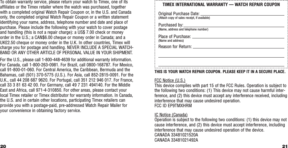 21THIS IS YOUR WATCH REPAIR COUPON. PLEASE KEEP IT IN A SECURE PLACE.FCC Notice (U.S.)This device complies with part 15 of the FCC Rules. Operation is subject tothe following two conditions: (1) This device may not cause harmful inter-ference, and (2) this device must accept any interference received, includinginterference that may cause undesired operation.FCC ID EP9TMXHRM IC Notice (Canada)Operation is subject to the following two conditions: (1) this device may notcause interference, and (2) this device must accept interference, includinginterference that may cause undesired operation of the device.CANADA 33481021520ACANADA 33481021492ATo obtain warranty service, please return your watch to Timex, one of itsafﬁliates or the Timex retailer where the watch was purchased, togetherwith a completed original Watch Repair Coupon or, in the U.S. and Canadaonly, the completed original Watch Repair Coupon or a written statementidentifying your name, address, telephone number and date and place ofpurchase. Please include the following with your watch to cover postageand handling (this is not a repair charge): a US$ 7.00 check or moneyorder in the U.S.; a CAN$6.00 cheque or money order in Canada; and aUK£2.50 cheque or money order in the U.K. In other countries, Timex willcharge you for postage and handling. NEVER INCLUDE A SPECIAL WATCH-BAND OR ANY OTHER ARTICLE OF PERSONAL VALUE IN YOUR SHIPMENT.For the U.S., please call 1-800-448-4639 for additional warranty information.For Canada, call 1-800-263-0981. For Brazil, call 0800-168787. For Mexico,call 91-800-01-060. For Central America, the Caribbean, Bermuda and theBahamas, call (501) 370-5775 (U.S.). For Asia, call 852-2815-0091. For theU.K., call 44 208 687 9620. For Portugal, call 351 212 946 017. For France,call 33 3 81 63 42 00. For Germany, call 49 7 231 494140. For the MiddleEast and Africa, call 971-4-310850. For other areas, please contact yourlocal Timex retailer or Timex distributor for warranty information. In Canada,the U.S. and in certain other locations, participating Timex retailers canprovide you with a postage-paid, pre-addressed Watch Repair Mailer foryour convenience in obtaining factory service.20TIMEX INTERNATIONAL WARRANTY — WATCH REPAIR COUPONOriginal Purchase Date:(Attach copy of sales receipt, if available)Purchased by:(Name, address and telephone number)Place of Purchase:(Name and address)Reason for Return: