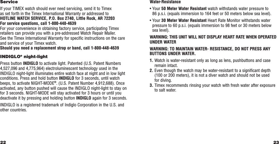 23Water-Resistance•Your 50 Meter Water Resistant watch withstands water pressure to 86 p.s.i. (equals immersion to 164 feet or 50 meters below sea level).•Your 30 Meter Water Resistant Heart Rate Monitor withstands waterpressure to 60 p.s.i. (equals immersion to 98 feet or 30 meters belowsea level).WARNING: THIS UNIT WILL NOT DISPLAY HEART RATE WHEN OPERATEDUNDER WATERWARNING: TO MAINTAIN WATER- RESISTANCE, DO NOT PRESS ANYBUTTONS UNDER WATER.1. Watch is water-resistant only as long as lens, pushbuttons and caseremain intact.2. Even though the watch may be water-resistant to a signiﬁcant depth(100 or 200 meters), it is not a diver watch and should not be used for diving.3. Timex recommends rinsing your watch with fresh water after exposureto salt water.ServiceIf your TIMEX watch should ever need servicing, send it to Timex as set forth in the Timex International Warranty or addressed to HOTLINE WATCH SERVICE, P.O. Box 2740, Little Rock, AR 72203For service questions, call 1-800-448-4639For your convenience in obtaining factory service, participating Timexretailers can provide you with a pre-addressed Watch Repair Mailer.See the Timex International Warranty for speciﬁc instructions on the careand service of your Timex watch.Should you need a replacement strap or band, call 1-800-448-4639INDIGLO®night-lightPress button INDIGLO to activate light. Patented (U.S. Patent Numbers4,527,096 and 4,775,964) electroluminescent technology used in theINDIGLO night-light illuminates entire watch face at night and in low lightconditions. Press and hold button INDIGLO for 3 seconds, until watchbeeps, to activate NIGHT-MODE®. (U.S. Patent Number 4,912,688). Onceactivated, any button pushed will cause the INDIGLO night-light to stay onfor 3 seconds. NIGHT-MODE will stay activated for 3 hours or until youdeactivate it by pressing and holding button INDIGLO again for 3 seconds.INDIGLO is a registered trademark of Indiglo Corporation in the U.S. andother countries.22