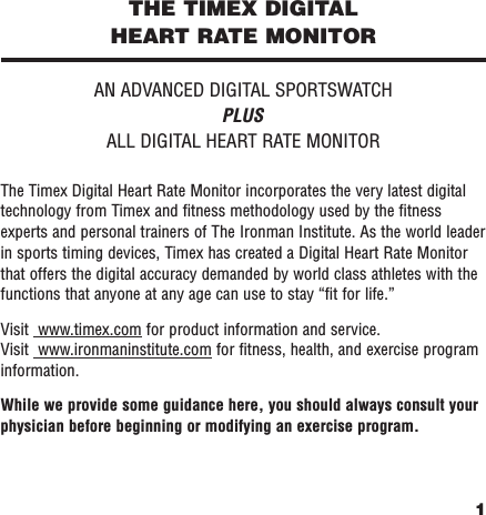 1THE TIMEX DIGITAL HEART RATE MONITORAN ADVANCED DIGITAL SPORTSWATCHPLUSALL DIGITAL HEART RATE MONITORThe Timex Digital Heart Rate Monitor incorporates the very latest digitaltechnology from Timex and ﬁtness methodology used by the ﬁtnessexperts and personal trainers of The Ironman Institute. As the world leaderin sports timing devices, Timex has created a Digital Heart Rate Monitorthat offers the digital accuracy demanded by world class athletes with thefunctions that anyone at any age can use to stay “ﬁt for life.”Visit  www.timex.com for product information and service.Visit  www.ironmaninstitute.com for ﬁtness, health, and exercise programinformation.While we provide some guidance here, you should always consult yourphysician before beginning or modifying an exercise program.