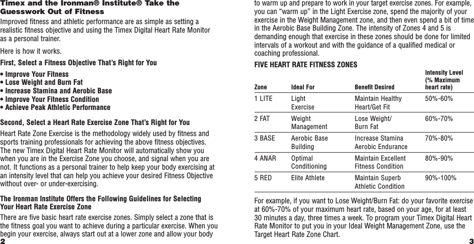 3to warm up and prepare to work in your target exercise zones. For example,you can “warm up” in the Light Exercise zone, spend the majority of yourexercise in the Weight Management zone, and then even spend a bit of timein the Aerobic Base Building Zone. The intensity of Zones 4 and 5 isdemanding enough that exercise in these zones should be done for limitedintervals of a workout and with the guidance of a qualiﬁed medical orcoaching professional. FIVE HEART RATE FITNESS ZONESIntensity Level(% Maximum Zone Ideal For Beneﬁt Desired heart rate)1 LITE Light Maintain Healthy 50%-60%Exercise Heart/Get Fit2 FAT Weight Lose Weight/ 60%-70%Management Burn Fat3 BASE Aerobic Base Increase Stamina 70%-80%Building Aerobic Endurance4 ANAR Optimal Maintain Excellent 80%-90%Conditioning Fitness Condition5 RED Elite Athlete Maintain Superb 90%-100%Athletic Condition For example, if you want to Lose Weight/Burn Fat: do your favorite exerciseat 60%-70% of your maximum heart rate, based on your age, for at least30 minutes a day, three times a week. To program your Timex Digital HeartRate Monitor to put you in your Ideal Weight Management Zone, use theTarget Heart Rate Zone Chart.Timex and the Ironman® Institute® Take theGuesswork Out of FitnessImproved ﬁtness and athletic performance are as simple as setting arealistic ﬁtness objective and using the Timex Digital Heart Rate Monitoras a personal trainer.Here is how it works.First, Select a Fitness Objective That’s Right for You• Improve Your Fitness• Lose Weight and Burn Fat• Increase Stamina and Aerobic Base• Improve Your Fitness Condition• Achieve Peak Athletic PerformanceSecond, Select a Heart Rate Exercise Zone That’s Right for YouHeart Rate Zone Exercise is the methodology widely used by ﬁtness andsports training professionals for achieving the above ﬁtness objectives. The new Timex Digital Heart Rate Monitor will automatically show youwhen you are in the Exercise Zone you choose, and signal when you arenot. It functions as a personal trainer to help keep your body exercising atan intensity level that can help you achieve your desired Fitness Objectivewithout over- or under-exercising.The Ironman Institute Offers the Following Guidelines for Selecting Your Heart Rate Exercise ZoneThere are ﬁve basic heart rate exercise zones. Simply select a zone that isthe ﬁtness goal you want to achieve during a particular exercise. When youbegin your exercise, always start out at a lower zone and allow your body2