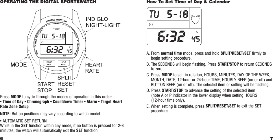 7How To Set Time of Day &amp; CalendarA. From normal time mode, press and hold SPLIT/RESET/SET ﬁrmly tobegin setting procedure.B. The SECONDS will begin ﬂashing. Press START/STOP to return SECONDSto zero.C. Press MODE to set, in rotation, HOURS, MINUTES, DAY OF THE WEEK,MONTH, DATE, 12-hour or 24-hour TIME, HOURLY BEEP (on or off) andBUTTON BEEP (on or off). The selected item or setting will be ﬂashing. D. Press START/STOP to advance the setting of the selected item (note A or P indicator in the lower display when setting HOURS (12-hour time only).E. When setting is complete, press SPLIT/RESET/SET to exit the SETprocedure.OPERATING THE DIGITAL SPORTSWATCHPress MODE to cycle through the modes of operation in this order:•Time of Day •Chronograph •Countdown Timer •Alarm •Target HeartRate Zone SetupNOTE: Button positions may vary according to watch model.• AUTOMATIC SET RETURN—While in the SET function within any mode, if no button is pressed for 2-3minutes, the watch will automatically exit the SET function.6