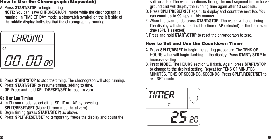 9split or a lap. The watch continues timing the next segment in the back-ground and will display the running time again after 10 seconds.D. Press SPLIT/RESET/SET again, to display and count the next lap. Youcan count up to 99 laps in this manner.E. When the event ends, press START/STOP. The watch will end timing.The display will show the ﬁnal lap time (LAP selected) or the total eventtime (SPLIT selected).F.   Press and hold START/STOP to reset the chronograph to zero. How to Set and Use the Countdown Timer A. Press SPLIT/RESET to begin the setting procedure. The TENS OFHOURS value will begin ﬂashing in the display. Press START/ STOP toincrease setting.B. Press MODE. The HOURS section will ﬂash. Again, press START/STOP to change to the desired setting. Repeat for TENS OF MINUTES,MINUTES, TENS OF SECONDS, SECONDS. Press SPLIT/RESET/SET toexit SET mode.How to Use the Chronograph (Stopwatch) A. Press START/STOP to begin timing. NOTE: You can leave CHRONOGRAPH mode while the chronograph isrunning. In TIME OF DAY mode, a stopwatch symbol on the left side ofthe middle display indicates that the chronograph is running. B. Press START/STOP to stop the timing. The chronograph will stop running.C. Press START/STOP to resume timing, adding to time.OR Press and hold SPLIT/RESET/SET to reset to zero. Split or Lap TimingA. In Chrono mode, select either SPLIT or LAP by pressingSPLIT/RESET/SET (Note: Chrono must be at zero).B. Begin timing (press START/STOP) as above.C. Press SPLIT/RESET/SET to temporarily freeze the display and count the8