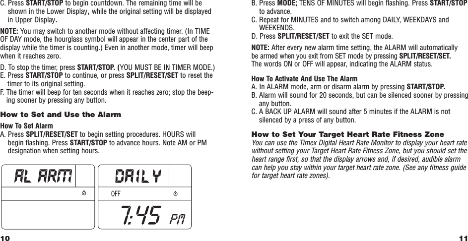 11B. Press MODE; TENS OF MINUTES will begin ﬂashing. Press START/STOPto advance.C. Repeat for MINUTES and to switch among DAILY, WEEKDAYS andWEEKENDS.D. Press SPLIT/RESET/SET to exit the SET mode.NOTE: After every new alarm time setting, the ALARM will automatically be armed when you exit from SET mode by pressing SPLIT/RESET/SET.The words ON or OFF will appear, indicating the ALARM status.How To Activate And Use The AlarmA. In ALARM mode, arm or disarm alarm by pressing START/STOP.B. Alarm will sound for 20 seconds, but can be silenced sooner by pressingany button.C. A BACK UP ALARM will sound after 5 minutes if the ALARM is notsilenced by a press of any button.How to Set Your Target Heart Rate Fitness Zone You can use the Timex Digital Heart Rate Monitor to display your heart ratewithout setting your Target Heart Rate Fitness Zone, but you should set theheart range ﬁrst, so that the display arrows and, if desired, audible alarmcan help you stay within your target heart rate zone. (See any ﬁtness guidefor target heart rate zones).C. Press START/STOP to begin countdown. The remaining time will beshown in the Lower Display,while the original setting will be displayedin Upper Display.NOTE: You may switch to another mode without affecting timer. (In TIMEOF DAY mode, the hourglass symbol will appear in the center part of thedisplay while the timer is counting.) Even in another mode, timer will beepwhen it reaches zero.D. To stop the timer, press START/STOP. (YOU MUST BE IN TIMER MODE.)E. Press START/STOP to continue, or press SPLIT/RESET/SET to reset thetimer to its original setting.F.   The timer will beep for ten seconds when it reaches zero; stop the beep-ing sooner by pressing any button.How to Set and Use the Alarm How To Set AlarmA. Press SPLIT/RESET/SET to begin setting procedures. HOURS will begin ﬂashing. Press START/STOP to advance hours. Note AM or PMdesignation when setting hours.10