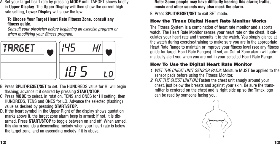 13Note: Some people may have difﬁculty hearing this alarm; trafﬁc,music and other sounds may also mask the alarm.E. Press SPLIT/RESET/SET to exit SET mode.How the Timex Digital Heart Rate Monitor WorksThe Fitness System is a combination of heart rate monitor and a sportswatch. The Heart Rate Monitor senses your heart rate on the chest. It cal-culates your heart rate and transmits it to the watch. You simply glance atthe watch during exercise/training to make sure you are in the appropriateHeart Rate Range to maintain or improve your ﬁtness level (see any ﬁtnessguide for target Heart Rate Ranges). If set, an Out of Zone alarm will auto-matically alert you when you are not in your selected Heart Rate Range.How To Use the Digital Heart Rate Monitor  1. WET THE CHEST UNIT SENSOR PADS: Moisture MUST be applied to thesensor pads before using the Fitness Monitor. 2. PUT THE CHEST UNIT ON: Fasten the chest unit snugly around yourchest, just below the breasts and against your skin. Be sure the trans-mitter is centered on the chest and is right side up so the Timex logocan be read by someone facing you. A. Set your target heart rate by pressing MODE until TARGET shows brieﬂyin Upper Display. The Upper Display will then show the current highrate setting, Lower Display will show the low. To Choose Your Target Heart Rate Fitness Zone, consult anyﬁtness guide.Consult your physician before beginning an exercise program orwhen modifying your ﬁtness program.B. Press SPLIT/RESET/SET to set. The HUNDREDS value for HI will beginﬂashing; advance it if desired by pressing START/STOP.C. Press MODE to select, in rotation, TENS and ONES for HI setting, thenHUNDREDS, TENS and ONES for LO. Advance the selected (ﬂashing)value as desired by pressing START/STOP.D. If the heart symbol in the Upper Right of the display shows quotationmarks above it, the target zone alarm beep is armed; if not, it is dis-armed. Press START/STOP to toggle between on and off. When armed,this alarm sounds a descending melody when your heart rate is belowthe target zone, and an ascending melody if it is above. 12