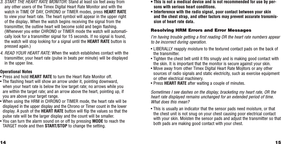 15• This is not a medical device and is not recommended for use by per-sons with serious heart conditions.• Interference with the radio signal, poor contact between your skinand the chest strap, and other factors may prevent accurate transmis-sion of heart rate data. Resolving HRM Errors and Error MessagesI’m having trouble getting a ﬁrst reading OR the heart rate numbers appearto be incorrect during operation.• LIBERALLY reapply moisture to the textured contact pads on the back ofthe transmitter.• Tighten the chest belt until it ﬁts snugly and is making good contact withthe skin. It is important that the monitor is secure against your skin. • Move away from other Timex Digital Heart Rate Mojitors or any othersources of radio signals and static electricity, such as exercise equipmentor other electrical machinery.• Press HEART RATE after waiting a couple of minutes.Sometimes I see dashes on the display, bracketing my heart rate, OR theheart rate displayed remains unchanged for an extended period of time.What does this mean?• This is usually an indicator that the sensor pads need moisture, or thatthe chest unit is not snug on your chest causing poor electrical contactwith your skin. Moisten the sensor pads and adjust the transmitter so thatboth pads are making good contact with your chest.3. START THE HEART RATE MONITOR: Stand at least six feet away fromany other users of the Timex Digital Heart Rate Monitor and with thewatch in TIME OF DAY, CHRONO or TIMER modes, press HEART RATEto view your heart rate. The heart symbol will appear in the upper rightof the display.When the watch begins receiving the signal from thetransmitter, the outline heart will become solid and begin ﬂashing.(Whenever you enter CHRONO or TIMER mode the watch will automati-cally look for a transmitter signal for 15 seconds. If no signal is found,the watch will stop looking for a signal until the HEART RATE button ispressed again.)4. READ YOUR HEART RATE: When the watch establishes contact with thetransmitter, your heart rate (pulse in beats per minute) will be displayedin the upper line.Operational Notes• Press and hold HEART RATE to turn the Heart Rate Monitor off. • The ﬂashing heart will show an arrow under it, pointing downward,when your heart rate is below the low target rate; no arrows while youare within the target rate; and an arrow above the heart, pointing up, ifyou are above your target range. • When using the HRM in CHRONO or TIMER mode, the heart rate will bedisplayed in the upper display and the Chrono or Timer count in the lowerdisplay. A push of the HEART RATE button will ﬂip the values so that thepulse rate will be the larger display and the count will be smaller. • You can turn the alarm sound on or off by pressing MODE to reach theTARGET mode and then START/STOP to change the setting.14