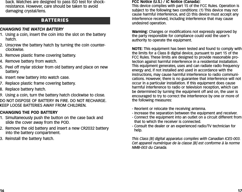 FCC Notice (U.S.) / IC Notice (Canada):This device complies with part 15 of the FCC Rules. Operation issubject to the following two conditions: (1) This device may notcause harmful interference, and (2) this device must accept anyinterference received, including interference that may causeundesired operation.Warning: Changes or modifications not expressly approved bythe party responsible for compliance could void the user&apos;sauthority to operate the equipment.NOTE: This equipment has been tested and found to comply withthe limits for a Class B digital device, pursuant to part 15 of theFCC Rules. These limits are designed to provide reasonable pro-tection against harmful interference in a residential installation.This equipment generates, uses and can radiate radio frequencyenergy and, if not installed and used in accordance with theinstructions, may cause harmful interference to radio communi-cations. However, there is no guarantee that interference will notoccur in a particular installation. If this equipment does causeharmful interference to radio or television reception, which canbe determined by turning the equipment off and on, the user isencouraged to try to correct the interference by one or more ofthe following measures:- Reorient or relocate the receiving antenna.- Increase the separation between the equipment and receiver.- Connect the equipment into an outlet on a circuit different fromthat to which the receiver is connected.- Consult the dealer or an experienced radio/TV technician forhelp.This Class [B] digital apparatus complies with Canadian ICES-003.Cet appareil numérique de la classe [B] est conforme à la normeNMB-003 du Canada.17back. Watches are designed to pass ISO test for shock-resistance. However, care should be taken to avoiddamaging crystal/lens.BATTERIESCHANGING THE WATCH BATTERY1. Using a coin, insert the coin into the slot on the batteryhatch.2. Unscrew the battery hatch by turning the coin counter-clockwise.3. Remove plastic frame covering battery.4. Remove battery from watch.5. Peel off mylar sticker from old battery and place on newbattery.6. Insert new battery into watch case.7. Replace plastic frame covering battery.8. Replace battery hatch.9. Using a coin, turn the battery hatch clockwise to close.DO NOT DISPOSE OF BATTERY IN FIRE. DO NOT RECHARGE.KEEP LOOSE BATTERIES AWAY FROM CHILDREN.CHANGING THE POD BATTERY1. Simultaneously push the button on the case back andslide the cover away from the POD.2. Remove the old battery and insert a new CR2032 batteryinto the battery compartment.3. Reinstall the battery hatch.16