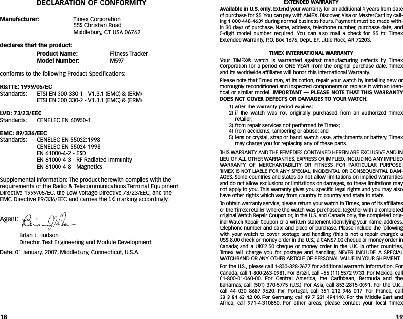 EXTENDED WARRANTYAvailable in U.S. only. Extend your warranty for an additional 4 years from dateof purchase for $5. You can pay with AMEX, Discover, Visa or MasterCard by call-ing 1 800-448-4639 during normal business hours. Payment must be made with-in 30 days of purchase. Name, address, telephone number, purchase date, and5-digit model number required. You can also mail a check for $5 to: TimexExtended Warranty, P.O. Box 1676, Dept. EF, Little Rock, AR 72203.TIMEX INTERNATIONAL WARRANTYYour TIMEX® watch is warranted against manufacturing defects by TimexCorporation for a period of ONE YEAR from the original purchase date. Timexand its worldwide affiliates will honor this International Warranty.Please note that Timex may, at its option, repair your watch by installing new orthoroughly reconditioned and inspected components or replace it with an iden-tical or similar model. IMPORTANT — PLEASE NOTE THAT THIS WARRANTYDOES NOT COVER DEFECTS OR DAMAGES TO YOUR WATCH:1) after the warranty period expires;2) if the watch was not originally purchased from an authorized Timexretailer;3) from repair services not performed by Timex;4) from accidents, tampering or abuse; and5) lens or crystal, strap or band, watch case, attachments or battery. Timexmay charge you for replacing any of these parts.THIS WARRANTY AND THE REMEDIES CONTAINED HEREIN ARE EXCLUSIVE AND INLIEU OF ALL OTHER WARRANTIES, EXPRESS OR IMPLIED, INCLUDING ANY IMPLIEDWARRANTY OF MERCHANTABILITY OR FITNESS FOR PARTICULAR PURPOSE.TIMEX IS NOTLIABLE FOR ANY SPECIAL, INCIDENTAL OR CONSEQUENTIAL DAM-AGES. Some countries and states do not allow limitations on implied warrantiesand do not allow exclusions or limitations on damages,so these limitations maynot apply to you. This warranty gives you specific legal rights and you may alsohave other rights which vary from country to country and state to state.Toobtain warranty service,please return your watch to Timex, one of its affiliatesor the Timex retailer where the watch was purchased, together with a completedoriginal Watch Repair Coupon or, in the U.S. and Canada only, the completed orig-inal Watch Repair Coupon or a written statement identifying your name, address,telephone number and date and place of purchase.Please include the followingwith your watch to cover postage and handling (this is not a repair charge): a US$ 8.00 check or money order in the U.S.; a CAN$7.00 cheque or money order inCanada; and a UK£2.50 cheque or money order in the U.K. In other countries,Timex will charge you for postage and handling. NEVER INCLUDE A SPECIALWATCHBAND OR ANY OTHER ARTICLE OF PERSONAL VALUE IN YOUR SHIPMENT.For the U.S., please call 1-800-328-2677 for additional warranty information. ForCanada, call 1-800-263-0981. For Brazil, call +55 (11) 5572 9733. For Mexico, call01-800-01-060-00. For Central  America, the Caribbean, Bermuda and theBahamas, call (501) 370-5775 (U.S.). For Asia, call 852-2815-0091. For the U.K.,call 44 020 8687 9620. For Portugal, call 351 212 946 017. For France, call 33 3 81 63 42 00. For Germany,call 49 7 231 494140. For the Middle East andAfrica, call 971-4-310850. For other areas, please contact your local Timex19DECLARATION OF CONFORMITYManufacturer: Timex Corporation555 Christian RoadMiddlebury, CT USA 06762declares that the product:Product Name: Fitness TrackerModel Number: M597conforms to the following Product Specifications:R&amp;TTE: 1999/05/ECStandards: ETSI EN 300 330-1 - V1.3.1 (EMC) &amp; (ERM) ETSI EN 300 330-2 - V1.1.1 (EMC) &amp; (ERM)LVD: 73/23/EECStandards: CENELEC EN 60950-1EMC: 89/336/EECStandards: CENELEC EN 55022:1998CENELEC EN 55024-1998EN 61000-4-2 - ESDEN 61000-4-3 - RF Radiated ImmunityEN 61000-4-8 - MagneticsSupplemental Information: The product herewith complies with therequirements of the Radio &amp; Telecommunications Terminal EquipmentDirective 1999/05/EC, the Low Voltage Directive 73/23/EEC, and theEMC Directive 89/336/EEC and carries the 7marking accordingly.Agent:Brian J.HudsonDirector, Test Engineering and Module DevelopmentDate: 01 January, 2007, Middlebury, Connecticut, U.S.A.18