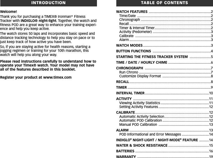 TABLE OF CONTENTSWATCH FEATURES ................................................................2Time/Date ............................................................................2Chronograph ........................................................................2Recall ....................................................................................2Timer &amp; Interval Timer..........................................................2Activity (Pedometer) ............................................................3Calibrate ..............................................................................3Alarm ....................................................................................3WATCH MODES......................................................................3BUTTON FUNCTIONS ............................................................4STARTING THE FITNESS TRACKER SYSTEM ......................5TIME / DATE / HOURLY CHIME ............................................6CHRONOGRAPH ....................................................................7Run Chrono ..........................................................................7Customize Display Format ..................................................8RECALL....................................................................................8TIMER ......................................................................................9INTERVAL TIMER..................................................................10ACTIVITY ..............................................................................11Viewing Activity Statistics ..................................................11Setting Activity Features....................................................12CALIBRATE............................................................................12Automatic Activity Selection..............................................12Automatic POD Calibration ................................................12Manual POD Calibration ....................................................13ALARM ..................................................................................13POD Informational and Error Messages ............................14INDIGLO®NIGHT-LIGHT / NIGHT-MODE®FEATURE ..........14WATER &amp; SHOCK RESISTANCE ..........................................15BATTERIES ............................................................................16WARRANTY ..........................................................................19INTRODUCTIONWelcome!Thank you for purchasing a TIMEX® Ironman* FitnessTracker with INDIGLO® night-light. Together, the watch andfitness POD are a great way to enhance your training experi-ence and help you keep active.The watch stores 50 laps and incorporates basic speed anddistance tracking technology to help you stay on pace or tojust keep track of how active you have been.So, if you are staying active for health reasons, starting ajogging regimen or training for your 10th marathon, thiswatch will help you along your way.Please read instructions carefully to understand how tooperate your Timex® watch. Your model may not haveall of the features described in this booklet.Register your product at www.timex.com