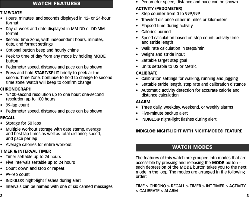 • Pedometer speed, distance and pace can be shownACTIVITY (PEDOMETER)• Step counter from 0 to 999,999• Traveled distance either in miles or kilometers• Elapsed time during activity• Calories burned• Speed calculation based on step count, activity time and stride length• Walk rate calculation in steps/min• Weight and stride input• Settable target step goal• Units settable to US or MetricCALIBRATE• Calibration settings for walking, running and jogging• Settable stride length, step rate and calibration distance• Automatic activity detection for accurate calorie anddistance calculationALARM• Three daily, weekday, weekend, or weekly alarms• Five-minute backup alert• INDIGLO® night-light flashes during alertINDIGLO® NIGHT-LIGHT WITH NIGHT-MODE® FEATUREWATCH MODESThe features of this watch are grouped into modes that areaccessible by pressing and releasing the MODE button –each depression of the MODE button takes you to the nextmode in the loop. The modes are arranged in the followingorder:TIME &gt; CHRONO &gt; RECALL &gt; TIMER &gt; INT TIMER &gt; ACTIVITY&gt;CALIBRATE &gt; ALARMWATCH FEATURESTIME/DATE• Hours, minutes, and seconds displayed in 12- or 24-hourformat• Day of week and date displayed in MM-DD or DD.MMformat• Second time zone, with independent hours, minutes,date, and format settings• Optional button beep and hourly chime• Peek to time of day from any mode by holding MODEbutton• Pedometer speed, distance and pace can be shown• Press and hold START/SPLIT briefly to peek at thesecond Time Zone. Continue to hold to change to secondtime zone. Watch will beep to confirm changeCHRONOGRAPH•1/100-second resolution up to one hour; one-secondresolution up to 100 hours• 99-lap count• Pedometer speed, distance and pace can be shownRECALL• Storage for 50 laps• Multiple workout storage with date stamp, average and best lap times as well as total distance, speed,and pace per lap • Average calories for entire workoutTIMER &amp; INTERVAL TIMER• Timer settable up to 24 hours• Five intervals settable up to 24 hours• Count down and stop or repeat• 99-rep count• INDIGLO® night-light flashes during alert• Intervals can be named with one of six canned messages23