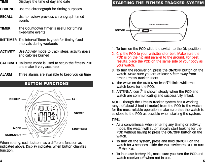 STARTING THE FITNESS TRACKER SYSTEM1. To turn on the POD, slide the switch to the ON position.2. Clip the POD to your waistband or belt. Make sure thePOD is on the hip and parallel to the ground. For bestresults, place the POD on the same side of your body asyour watch.3. To turn the receiver on, press the ON/OFF button on thewatch. Make sure you are at least 6 feet away fromother Fitness Tracker users.4. The wave on the ANTENNA icon vblinks while thewatch looks for the POD.5. ANTENNA icon Vis shown steady when the POD andwatch are communicating and successfully linked.NOTE: Though the Fitness Tracker system has a workingrange of about 3 feet (1 meter) from the POD to the watch,for the most reliable operation, make sure that the watch isas close to the POD as possible when starting the system.TIPS:•As a convenience, when entering any timing or activitymode, the watch will automatically start looking for thePOD without having to press the ON/OFF button on thewatch.• To turn off the system, press and hold ON/OFF on thewatch for 4 seconds. Slide the POD switch to OFF to turnoff the POD.• To increase battery life, make sure you turn the POD andwatch receiver off when not in use.5TIME Displays the time of day and dateCHRONO Use the chronograph for timing purposesRECALL Use to review previous chronograph timedeventsTIMER The Countdown Timer is useful for timing fixed-time eventsINT TIMER The Interval Timer is great for timing fixedintervals during workoutsACTIVITY Use Activity mode to track steps, activity goalsand calories burnedCALIBRATE Calibrate mode is used to setup the fitness PODand make it very accurateALARM Three alarms are available to keep you on timeBUTTON FUNCTIONSWhen setting, each button has a different function asindicated above. Display indicates when button changesfunction.4SETON/OFFSTOP/RESETINDIGLO®MODESTART/SPLITON/OFF