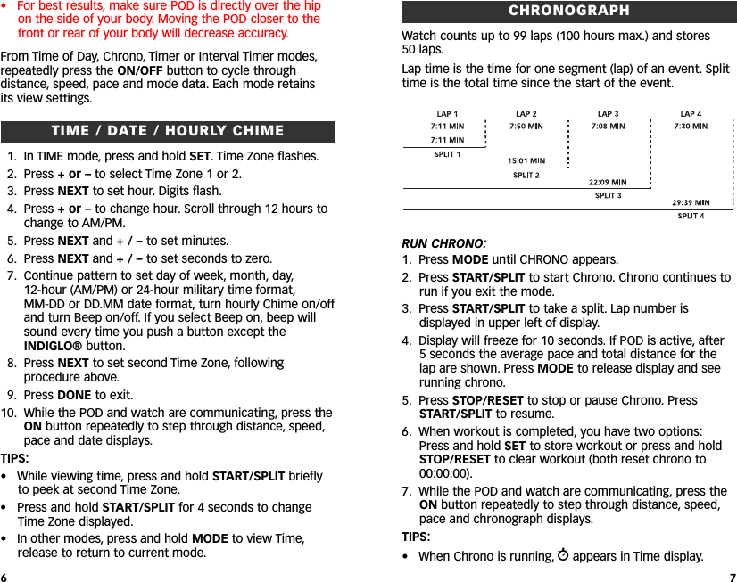 CHRONOGRAPHWatch counts up to 99 laps (100 hours max.) and stores 50 laps.Lap time is the time for one segment (lap) of an event. Splittime is the total time since the start of the event.RUN CHRONO:1. Press MODE until CHRONO appears.2. Press START/SPLIT to start Chrono. Chrono continues torun if you exit the mode.3. Press START/SPLIT to take a split. Lap number isdisplayed in upper left of display.4. Display will freeze for 10 seconds. If POD is active, after 5seconds the average pace and total distance for thelap are shown. Press MODE to release display and seerunning chrono.5. Press STOP/RESET to stop or pause Chrono. PressSTART/SPLIT to resume.6. When workout is completed, you have two options:Press and hold SET to store workout or press and holdSTOP/RESET to clear workout (both reset chrono to00:00:00).7. While the POD and watch are communicating, press theON button repeatedly to step through distance, speed,pace and chronograph displays.TIPS:• When Chrono is running, wappears in Time display.7• For best results, make sure POD is directly over the hipon the side of your body. Moving the POD closer to thefront or rear of your body will decrease accuracy.ING From Time of Day, Chrono, Timer or Interval Timer modes,repeatedly press the ON/OFF button to cycle throughdistance, speed, pace and mode data. Each mode retains its view settings.TIME / DATE / HOURLY CHIME1. In TIME mode, press and hold SET. Time Zone flashes.2. Press +or – to select Time Zone 1 or 2.3. Press NEXT to set hour. Digits flash.4. Press +or – to change hour. Scroll through 12 hours tochange to AM/PM.5. Press NEXT and +/–to set minutes.6. Press NEXT and +/–to set seconds to zero.7. Continue pattern to set day of week, month, day,12-hour (AM/PM) or 24-hour military time format,MM-DD or DD.MM date format, turn hourly Chime on/offand turn Beep on/off. If you select Beep on, beep willsound every time you push a button except theINDIGLO® button.8. Press NEXT to set second Time Zone, followingprocedure above.9. Press DONE to exit.10. While the POD and watch are communicating, press theON button repeatedly to step through distance, speed,pace and date displays.TIPS:•While viewing time, press and hold START/SPLIT brieflyto peek at second Time Zone.• Press and hold START/SPLIT for 4 seconds to changeTime Zone displayed.• In other modes, press and hold MODE to view Time,release to return to current mode.6