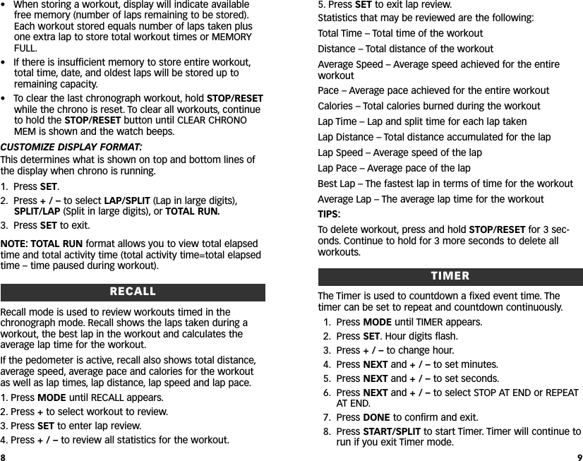 5. Press SET to exit lap review.Statistics that may be reviewed are the following:Total Time – Total time of the workoutDistance – Total distance of the workoutAverage Speed – Average speed achieved for the entireworkoutPace – Average pace achieved for the entire workoutCalories – Total calories burned during the workoutLap Time – Lap and split time for each lap takenLap Distance – Total distance accumulated for the lapLap Speed – Average speed of the lapLap Pace – Average pace of the lapBest Lap – The fastest lap in terms of time for the workoutAverage Lap – The average lap time for the workoutTIPS:To delete workout, press and hold STOP/RESET for 3 sec-onds. Continue to hold for 3 more seconds to delete allworkouts.TIMERThe Timer is used to countdown a fixed event time. Thetimer can be set to repeat and countdown continuously.1. Press MODE until TIMER appears.2. Press SET. Hour digits flash.3. Press + / – to change hour.4. Press NEXT and +/–to set minutes.5. Press NEXT and +/–to set seconds.6. Press NEXT and +/–to select STOP AT END or REPEATAT END.7. Press DONE to confirm and exit.8. Press START/SPLIT to start Timer.Timer will continue torun if you exit Timer mode.9• When storing a workout, display will indicate availablefree memory (number of laps remaining to be stored).Each workout stored equals number of laps taken plusone extra lap to store total workout times or MEMORYFULL.• If there is insufficient memory to store entire workout,total time, date, and oldest laps will be stored up toremaining capacity.• To clear the last chronograph workout, hold STOP/RESETwhile the chrono is reset. To clear all workouts, continueto hold the STOP/RESET button until CLEAR CHRONOMEM is shown and the watch beeps.CUSTOMIZE DISPLAY FORMAT:This determines what is shown on top and bottom lines ofthe display when chrono is running.1. Press SET.2. Press +/–to select LAP/SPLIT (Lap in large digits),SPLIT/LAP (Split in large digits), or TOTAL RUN.3. Press SET to exit.NOTE: TOTAL RUN format allows you to view total elapsedtime and total activity time (total activity time=total elapsedtime – time paused during workout).RECALLRecall mode is used to review workouts timed in thechronograph mode. Recall shows the laps taken during aworkout, the best lap in the workout and calculates theaverage lap time for the workout.If the pedometer is active, recall also shows total distance,average speed, average pace and calories for the workoutas well as lap times, lap distance, lap speed and lap pace.1. Press MODE until RECALL appears.2. Press +to select workout to review.3. Press SET to enter lap review.4. Press +/–to review all statistics for the workout.8