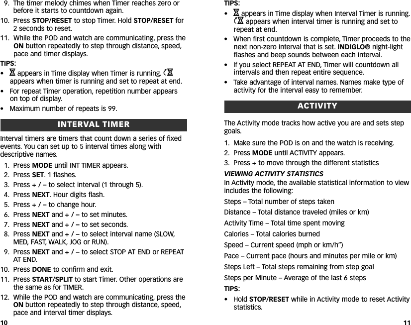 9. The timer melody chimes when Timer reaches zero orbefore it starts to countdown again.10. Press STOP/RESET to stop Timer. Hold STOP/RESET for2seconds to reset.11. While the POD and watch are communicating, press theON button repeatedly to step through distance, speed,pace and timer displays.TIPS:•Happears in Time display when Timer is running. jappears when timer is running and set to repeat at end.• For repeat Timer operation, repetition number appearson top of display.• Maximum number of repeats is 99.INTERVAL TIMERInterval timers are timers that count down a series of fixedevents. You can set up to 5 interval times along withdescriptive names.1. Press MODE until INT TIMER appears.2. Press SET. 1 flashes.3. Press +/–to select interval (1 through 5).4. Press NEXT.Hour digits flash.5. Press +/–to change hour.6. Press NEXT and +/–to set minutes.7. Press NEXT and +/–to set seconds.8. Press NEXT and +/–to select interval name (SLOW,MED, FAST, WALK, JOG or RUN).9. Press NEXT and +/–to select STOP AT END or REPEATAT END.10. Press DONE to confirm and exit.11. Press START/SPLIT to start Timer. Other operations arethe same as for TIMER.12. While the POD and watch are communicating, press theON button repeatedly to step through distance,speed,pace and interval timer displays.TIPS:•Happears in Time display when Interval Timer is running.jappears when interval timer is running and set torepeat at end.• When first countdown is complete, Timer proceeds to thenext non-zero interval that is set. INDIGLO® night-lightflashes and beep sounds between each interval.• If you select REPEAT AT END, Timer will countdown allintervals and then repeat entire sequence.• Take advantage of interval names. Names make type ofactivity for the interval easy to remember.ACTIVITYThe Activity mode tracks how active you are and sets stepgoals.1. Make sure the POD is on and the watch is receiving.2. Press MODE until ACTIVITY appears.3. Press +to move through the different statisticsVIEWING ACTIVITY STATISTICSIn Activity mode, the available statistical information to viewincludes the following:Steps – Total number of steps takenDistance – Total distance traveled (miles or km)Activity Time – Total time spent movingCalories – Total calories burnedSpeed – Current speed (mph or km/h”)Pace – Current pace (hours and minutes per mile or km)Steps Left – Total steps remaining from step goalSteps per Minute – Average of the last 6 stepsTIPS:• Hold STOP/RESET while in Activity mode to reset Activitystatistics.1110