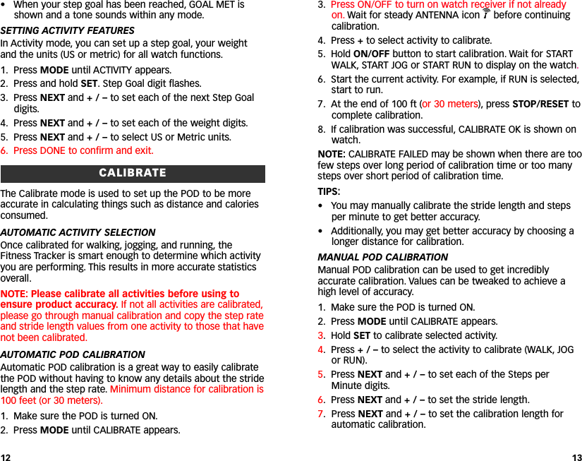 3. Press ON/OFF to turn on watch receiver if not alreadyon. Wait for steady ANTENNA icon Vbefore continuingcalibration.4. Press +to select activity to calibrate.5. Hold ON/OFF button to start calibration. Wait for STARTWALK, START JOG or START RUN to display on the watch.6. Start the current activity. For example, if RUN is selected,start to run.7. At the end of 100 ft (or 30 meters), press STOP/RESET tocomplete calibration.8. If calibration was successful, CALIBRATE OK is shown onwatch.NOTE: CALIBRATE FAILED may be shown when there are toofew steps over long period of calibration time or too manysteps over short period of calibration time.TIPS:• You may manually calibrate the stride length and stepsper minute to get better accuracy.•Additionally, you may get better accuracy by choosing alonger distance for calibration.MANUAL POD CALIBRATIONManual POD calibration can be used to get incrediblyaccurate calibration. Values can be tweaked to achieve ahigh level of accuracy.1. Make sure the POD is turned ON.2. Press MODE until CALIBRATE appears.3. Hold SET to calibrate selected activity.4.Press +/–to select the activity to calibrate (WALK, JOGor RUN).5. Press NEXT and + / – to set each of the Steps perMinute digits.6.Press NEXT and + / – to set the stride length.7. Press NEXT and + / – to set the calibration length forautomatic calibration.13• When your step goal has been reached, GOAL MET isshown and a tone sounds within any mode.SETTING ACTIVITY FEATURESIn Activity mode, you can set up a step goal, your weightand the units (US or metric) for all watch functions.1. Press MODE until ACTIVITY appears.2. Press and hold SET. Step Goal digit flashes.3. Press NEXT and +/–to set each of the next Step Goaldigits.4. Press NEXT and +/–to set each of the weight digits.5. Press NEXT and +/–to select US or Metric units.6. Press DONE to confirm and exit.CALIBRATEThe Calibrate mode is used to set up the POD to be moreaccurate in calculating things such as distance and caloriesconsumed.AUTOMATIC ACTIVITY SELECTIONOnce calibrated for walking, jogging, and running, theFitness Tracker is smart enough to determine which activityyou are performing. This results in more accurate statisticsoverall.NOTE: Please calibrate all activities before using toensure product accuracy. If not all activities are calibrated,please go through manual calibration and copy the step rateand stride length values from one activity to those that havenot been calibrated.AUTOMATIC POD CALIBRATIONAutomatic POD calibration is a great way to easily calibratethe POD without having to know any details about the stridelength and the step rate. Minimum distance for calibration is100 feet (or 30 meters).1. Make sure the POD is turned ON.2. Press MODE until CALIBRATE appears.12