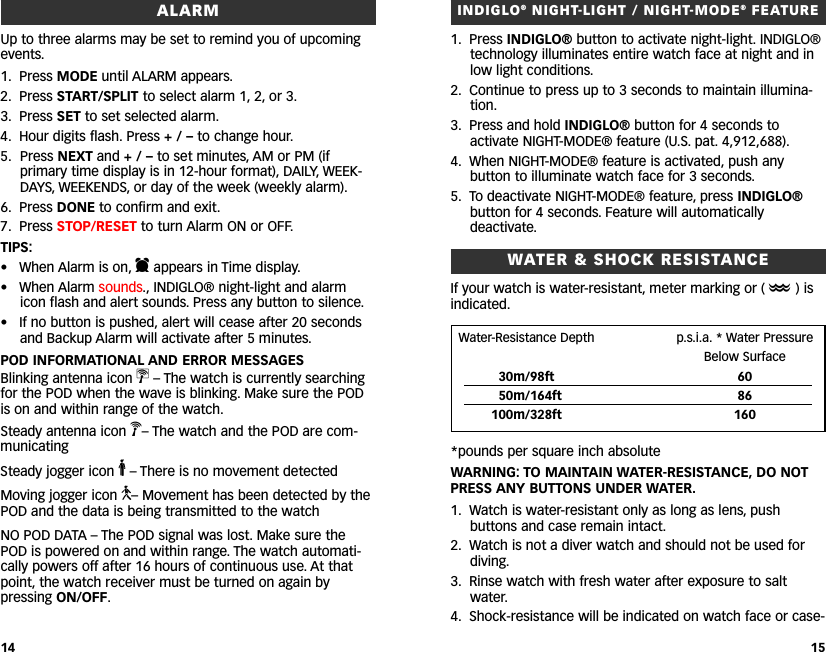 INDIGLO®NIGHT-LIGHT / NIGHT-MODE®FEATURE1. Press INDIGLO® button to activate night-light. INDIGLO®technology illuminates entire watch face at night and inlow light conditions.2. Continue to press up to 3 seconds to maintain illumina-tion.3. Press and hold INDIGLO® button for 4 seconds toactivate NIGHT-MODE® feature (U.S. pat. 4,912,688).4. When NIGHT-MODE® feature is activated, push anybutton to illuminate watch face for 3 seconds.5. To deactivate NIGHT-MODE® feature, press INDIGLO®button for 4 seconds. Feature will automaticallydeactivate.WWATER &amp; SHOCK RESISTANCEIf your watch is water-resistant, meter marking or (O)isindicated.*pounds per square inch absoluteWARNING: TO MAINTAIN WATER-RESISTANCE, DO NOTPRESS ANY BUTTONS UNDER WATER.1. Watch is water-resistant only as long as lens, pushbuttons and case remain intact.2. Watch is not a diver watch and should not be used fordiving.3. Rinse watch with fresh water after exposure to saltwater.4. Shock-resistance will be indicated on watch face or case-15ALARMUp to three alarms may be set to remind you of upcomingevents.1. Press MODE until ALARM appears.2. Press START/SPLIT to select alarm 1, 2, or 3.3. Press SET to set selected alarm.4. Hour digits flash. Press +/–to change hour.5. Press NEXT and +/–to set minutes, AM or PM (ifprimary time display is in 12-hour format), DAILY, WEEK-DAYS, WEEKENDS, or day of the week (weekly alarm).6. Press DONE to confirm and exit.7. Press STOP/RESET to turn Alarm ON or OFF.TIPS:• When Alarm is on, dappears in Time display.• When Alarm sounds., INDIGLO® night-light and alarmicon flash and alert sounds. Press any button to silence.• If no button is pushed, alert will cease after 20 secondsand Backup Alarm will activate after 5 minutes.POD INFORMATIONAL AND ERROR MESSAGESBlinking antenna icon v–The watch is currently searchingfor the POD when the wave is blinking. Make sure the PODis on and within range of the watch.Steady antenna icon V–The watch and the POD are com-municatingSteady jogger icon o–There is no movement detected Moving jogger icon n–Movement has been detected by thePOD and the data is being transmitted to the watchNO POD DATA – The POD signal was lost. Make sure thePOD is powered on and within range. The watch automati-cally powers off after 16 hours of continuous use. At thatpoint, the watch receiver must be turned on again bypressing ON/OFF.14Water-Resistance Depth p.s.i.a. * Water Pressure Below Surface30m/98ft 6050m/164ft 86100m/328ft 160