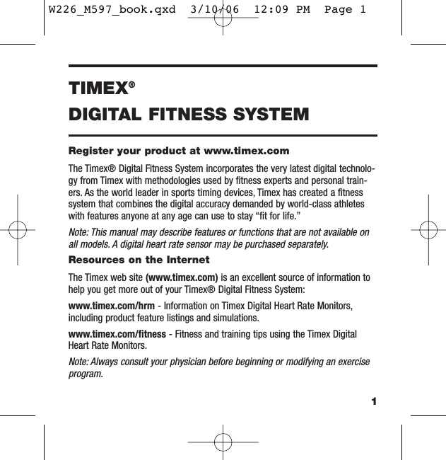 1TIMEX®DIGITAL FITNESS SYSTEMRegister your product at www.timex.comThe Timex® Digital Fitness System incorporates the very latest digital technolo-gy from Timex with methodologies used by ﬁtness experts and personal train-ers. As the world leader in sports timing devices, Timex has created a ﬁtnesssystem that combines the digital accuracy demanded by world-class athleteswith features anyone at any age can use to stay “ﬁt for life.”Note: This manual may describe features or functions that are not available onall models. A digital heart rate sensor may be purchased separately.Resources on the InternetThe Timex web site (www.timex.com) is an excellent source of information tohelp you get more out of your Timex® Digital Fitness System:www.timex.com/hrm - Information on Timex Digital Heart Rate Monitors,including product feature listings and simulations.www.timex.com/ﬁtness - Fitness and training tips using the Timex DigitalHeart Rate Monitors.Note: Always consult your physician before beginning or modifying an exerciseprogram.W226_M597_book.qxd  3/10/06  12:09 PM  Page 1