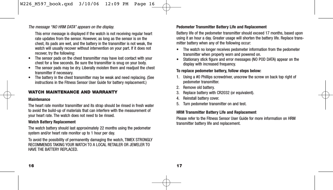 Pedometer Transmitter Battery Life and ReplacementBattery life of the pedometer transmitter should exceed 17 months, based uponusing it an hour a day. Greater usage will shorten the battery life. Replace trans-mitter battery when any of the following occur:• The watch no longer receives pedometer information from the pedometertransmitter when properly worn and powered on.• Stationary stick ﬁgure and error messages (NO POD DATA) appear on thedisplay with increased frequency.To replace pedometer battery, follow steps below:1. Using a #0 Phillips screwdriver, unscrew the screw on back top right of pedometer transmitter.2. Remove old battery.3. Replace battery with CR2032 (or equivalent).4. Reinstall battery cover.5. Turn pedometer transmitter on and test.HRM Transmitter Battery Life and ReplacementPlease refer to the Fitness Sensor User Guide for more information on HRMtransmitter battery life and replacement.17The message “NO HRM DATA” appears on the display.This error message is displayed if the watch is not receiving regular heartrate updates from the sensor. However, as long as the sensor is on thechest, its pads are wet, and the battery in the transmitter is not weak, thewatch will usually recover without intervention on your part. If it does notrecover, try the following:• The sensor pads on the chest transmitter may have lost contact with yourchest for a few seconds. Be sure the transmitter is snug on your body.• The sensor pads may be dry. Liberally moisten them and readjust the chesttransmitter if necessary.• The battery in the chest transmitter may be weak and need replacing. (Seeinstructions in the Fitness Sensor User Guide for battery replacement.)WATCH MAINTENANCE AND WARRANTYMaintenanceThe heart rate monitor transmitter and its strap should be rinsed in fresh waterto avoid the build-up of materials that can interfere with the measurement ofyour heart rate. The watch does not need to be rinsed.Watch Battery ReplacementThe watch battery should last approximately 22 months using the pedometersystem and/or heart rate monitor up to 1 hour per day.To avoid the possibility of permanently damaging the watch, TIMEX STRONGLYRECOMMENDS TAKING YOUR WATCH TO A LOCAL RETAILER OR JEWELER TOHAVE THE BATTERY REPLACED.16W226_M597_book.qxd  3/10/06  12:09 PM  Page 16