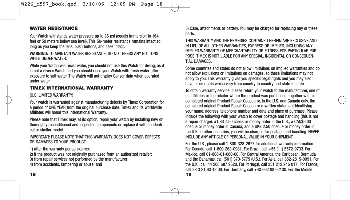 5) Case, attachments or battery. You may be charged for replacing any of theseparts.THIS WARRANTY AND THE REMEDIES CONTAINED HEREIN ARE EXCLUSIVE ANDIN LIEU OF ALL OTHER WARRANTIES, EXPRESS OR IMPLIED, INCLUDING ANYIMPLIED WARRANTY OF MERCHANTABILITY OR FITNESS FOR PARTICULAR PUR-POSE. TIMEX IS NOT LIABLE FOR ANY SPECIAL, INCIDENTAL OR CONSEQUEN-TIAL DAMAGES.Some countries and states do not allow limitations on implied warranties and donot allow exclusions or limitations on damages, so these limitations may notapply to you. This warranty gives you speciﬁc legal rights and you may alsohave other rights which vary from country to country and state to state.To obtain warranty service, please return your watch to the manufacturer, one ofits afﬁliates or the retailer where the product was purchased, together with acompleted original Product Repair Coupon or, in the U.S. and Canada only, thecompleted original Product Repair Coupon or a written statement identifyingyour name, address, telephone number and date and place of purchase. Pleaseinclude the following with your watch to cover postage and handling (this is nota repair charge): a US$ 7.50 check or money order in the U.S.; a CAN$6.00cheque or money order in Canada; and a UK£ 2.50 cheque or money order inthe U.K. In other countries, you will be charged for postage and handling. NEVERINCLUDE ANY ARTICLE OF PERSONAL VALUE IN YOUR SHIPMENT.For the U.S., please call 1-800-328-2677 for additional warranty information.For Canada, call 1-800-263-0981. For Brazil, call +55 (11) 5572-9733. ForMexico, call 01-800-01-060-00. For Central America, the Caribbean, Bermudaand the Bahamas, call (501) 370-5775 (U.S.). For Asia, call 852-2815-0091. Forthe U.K., call 44 208 687 9620. For Portugal, call 351 212 946 017. For France,call 33 3 81 63 42 00. For Germany, call +43 662 88 92130. For the Middle19WATER RESISTANCEYour Watch withstands water pressure up to 86 psi (equals immersion to 164feet or 50 meters below sea level). This 50-meter resistance remains intact solong as you keep the lens, push buttons, and case intact.WARNING: TO MAINTAIN WATER RESISTANCE, DO NOT PRESS ANY BUTTONSWHILE UNDER WATER.While your Watch will resist water, you should not use this Watch for diving, as itis not a diver’s Watch and you should rinse your Watch with fresh water afterexposure to salt water. The Watch will not display Sensor data when operatedunder water.TIMEX INTERNATIONAL WARRANTY (U.S. LIMITED WARRANTY)Your watch is warranted against manufacturing defects by Timex Corporation fora period of ONE YEAR from the original purchase date. Timex and its worldwideafﬁliates will honor this International Warranty.Please note that Timex may, at its option, repair your watch by installing new orthoroughly reconditioned and inspected components or replace it with an identi-cal or similar model.IMPORTANT: PLEASE NOTE THAT THIS WARRANTY DOES NOT COVER DEFECTSOR DAMAGES TO YOUR PRODUCT:1) after the warranty period expires;2) if the product was not originally purchased from an authorized retailer;3) from repair services not performed by the manufacturer;4) from accidents, tampering or abuse; and18W226_M597_book.qxd  3/10/06  12:09 PM  Page 18