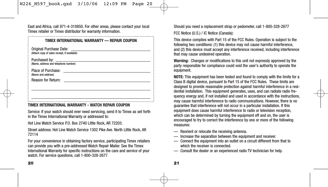 Should you need a replacement strap or pedometer, call 1-800-328-2677FCC Notice (U.S.) / IC Notice (Canada):This device complies with Part 15 of the FCC Rules. Operation is subject to thefollowing two conditions: (1) this device may not cause harmful interference,and (2) this device must accept any interference received, including interferencethat may cause undesired operation.Warning: Changes or modiﬁcations to this unit not expressly approved by theparty responsible for compliance could void the user&apos;s authority to operate theequipment.NOTE: This equipment has been tested and found to comply with the limits for aClass B digital device, pursuant to Part 15 of the FCC Rules. These limits aredesigned to provide reasonable protection against harmful interference in a resi-dential installation. This equipment generates, uses, and can radiate radio fre-quency energy and, if not installed and used in accordance with the instructions,may cause harmful interference to radio communications. However, there is noguarantee that interference will not occur in a particular installation. If thisequipment does cause harmful interference to radio or television reception,which can be determined by turning the equipment off and on, the user isencouraged to try to correct the interference by one or more of the followingmeasures:— Reorient or relocate the receiving antenna.— Increase the separation between the equipment and receiver.— Connect the equipment into an outlet on a circuit different from that towhich the receiver is connected.— Consult the dealer or an experienced radio TV technician for help.21East and Africa, call 971-4-310850. For other areas, please contact your localTimex retailer or Timex distributor for warranty information.TIMEX INTERNATIONAL WARRANTY - WATCH REPAIR COUPONService: If your watch should ever need servicing, send it to Timex as set forthin the Timex International Warranty or addressed to:Hot Line Watch Service P.O. Box 2740 Little Rock, AR 72203.Street address: Hot Line Watch Service 1302 Pike Ave. North Little Rock, AR72114For your convenience in obtaining factory service, participating Timex retailerscan provide you with a pre-addressed Watch Repair Mailer. See the TimexInternational Warranty for speciﬁc instructions on the care and service of yourwatch. For service questions, call 1-800-328-2677.20TIMEX INTERNATIONAL WARRANTY — REPAIR COUPONOriginal Purchase Date:(Attach copy of sales receipt, if available)Purchased by:(Name, address and telephone number)Place of Purchase:(Name and address)Reason for Return:W226_M597_book.qxd  3/10/06  12:09 PM  Page 20