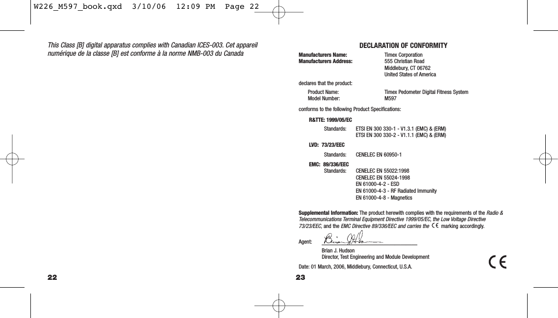 23This Class [B] digital apparatus complies with Canadian ICES-003. Cet appareilnumérique de la classe [B] est conforme à la norme NMB-003 du CanadaDECLARATION OF CONFORMITYManufacturers Name: Timex CorporationManufacturers Address: 555 Christian RoadMiddlebury, CT 06762United States of Americadeclares that the product:Product Name: Timex Pedometer Digital Fitness SystemModel Number: M597conforms to the following Product Speciﬁcations:R&amp;TTE: 1999/05/ECStandards: ETSI EN 300 330-1 - V1.3.1 (EMC) &amp; (ERM)ETSI EN 300 330-2 - V1.1.1 (EMC) &amp; (ERM)LVD:  73/23/EECStandards: CENELEC EN 60950-1EMC:  89/336/EECStandards: CENELEC EN 55022:1998CENELEC EN 55024-1998EN 61000-4-2 - ESDEN 61000-4-3 - RF Radiated ImmunityEN 61000-4-8 - MagneticsSupplemental Information: The product herewith complies with the requirements of the Radio &amp;Telecommunications Terminal Equipment Directive 1999/05/EC, the Low Voltage Directive73/23/EEC,and the EMC Directive 89/336/EEC and carries themarking accordingly.Agent: —————————————————Brian J. HudsonDirector, Test Engineering and Module DevelopmentDate: 01 March, 2006, Middlebury, Connecticut, U.S.A.22W226_M597_book.qxd  3/10/06  12:09 PM  Page 22