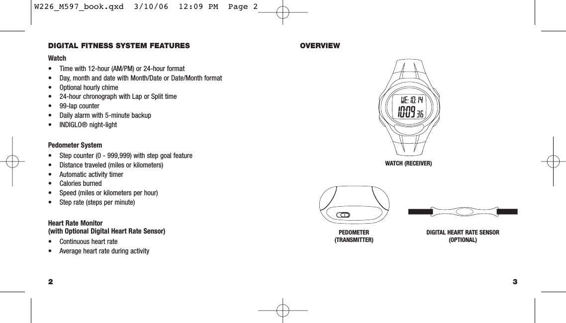 3OVERVIEWDIGITAL FITNESS SYSTEM FEATURESWatch• Time with 12-hour (AM/PM) or 24-hour format• Day, month and date with Month/Date or Date/Month format• Optional hourly chime• 24-hour chronograph with Lap or Split time• 99-lap counter• Daily alarm with 5-minute backup• INDIGLO® night-lightPedometer System• Step counter (0 - 999,999) with step goal feature• Distance traveled (miles or kilometers)• Automatic activity timer• Calories burned• Speed (miles or kilometers per hour)• Step rate (steps per minute)Heart Rate Monitor(with Optional Digital Heart Rate Sensor)• Continuous heart rate• Average heart rate during activity2WATCH (RECEIVER)PEDOMETER(TRANSMITTER)DIGITAL HEART RATE SENSOR(OPTIONAL)W226_M597_book.qxd  3/10/06  12:09 PM  Page 2