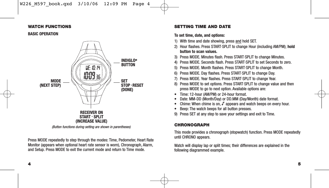 5SETTING TIME AND DATETo set time, date, and options:1) With time and date showing, press and hold SET.2) Hour ﬂashes. Press START·SPLIT to change Hour (including AM/PM); holdbutton to scan values.3) Press MODE. Minutes ﬂash. Press START·SPLIT to change Minutes.4) Press MODE. Seconds ﬂash. Press START·SPLIT to set Seconds to zero.5) Press MODE. Month ﬂashes. Press START·SPLIT to change Month.6) Press MODE. Day ﬂashes. Press START·SPLIT to change Day.7) Press MODE. Year ﬂashes. Press START·SPLIT to change Year.8) Press MODE to set options. Press START·SPLIT to change value and thenpress MODE to go to next option. Available options are:• Time: 12-hour (AM/PM) or 24-hour format.• Date: MM-DD (Month/Day) or DD.MM (Day/Month) date format.• Chime: When chime is on, Nappears and watch beeps on every hour.• Beep: The watch beeps for all button presses.9) Press SET at any step to save your settings and exit to Time.CHRONOGRAPHThis mode provides a chronograph (stopwatch) function. Press MODE repeatedlyuntil CHRONO appears.Watch will display lap or split times; their differences are explained in the following diagrammed example.WATCH FUNCTIONSBASIC OPERATION(Button functions during setting are shown in parentheses)Press MODE repeatedly to step through the modes: Time, Pedometer, Heart RateMonitor (appears when optional heart rate sensor is worn), Chronograph, Alarm,and Setup. Press MODE to exit the current mode and return to Time mode.4INDIGLO®BUTTONSETSTOP • RESET(DONE)MODE(NEXT STEP)RECEIVER ONSTART • SPLIT(INCREASE VALUE)W226_M597_book.qxd  3/10/06  12:09 PM  Page 4