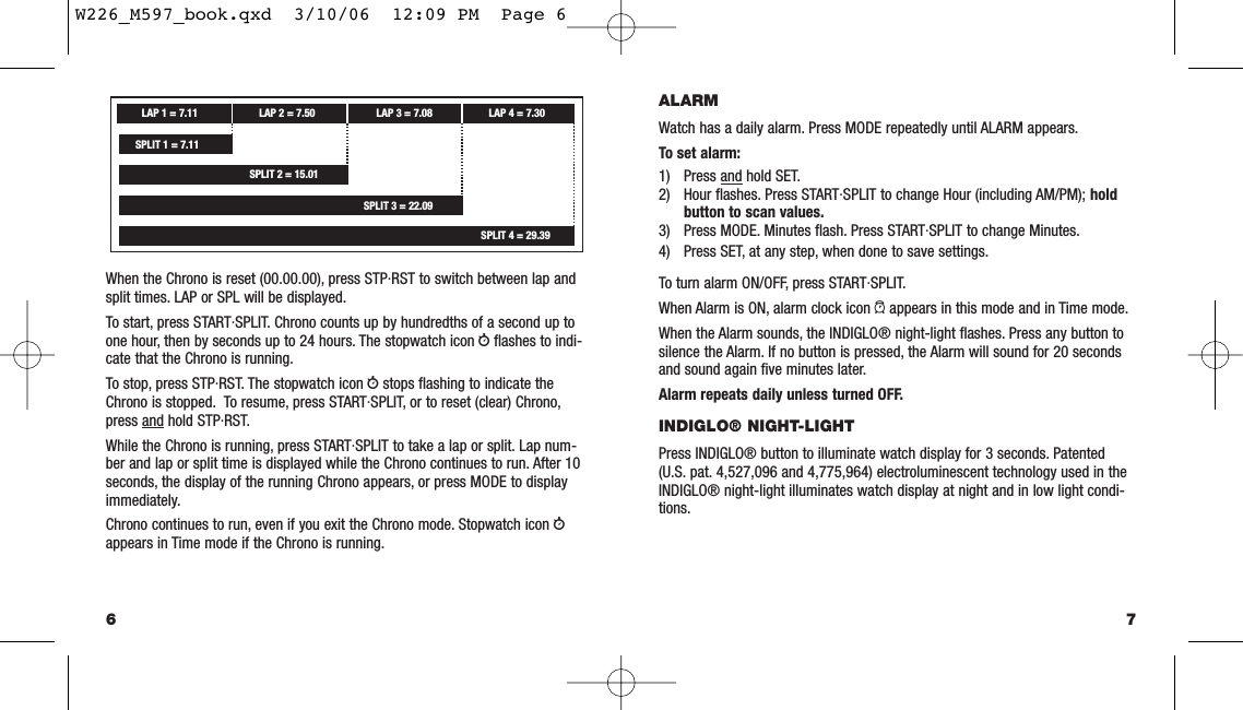 7ALARMWatch has a daily alarm. Press MODE repeatedly until ALARM appears.To set alarm:1) Press and hold SET.2) Hour ﬂashes. Press START·SPLIT to change Hour (including AM/PM); hold button to scan values.3) Press MODE. Minutes ﬂash. Press START·SPLIT to change Minutes.4) Press SET, at any step, when done to save settings.To turn alarm ON/OFF, press START·SPLIT.When Alarm is ON, alarm clock icon aappears in this mode and in Time mode.When the Alarm sounds, the INDIGLO® night-light ﬂashes. Press any button tosilence the Alarm. If no button is pressed, the Alarm will sound for 20 secondsand sound again ﬁve minutes later.Alarm repeats daily unless turned OFF.INDIGLO® NIGHT-LIGHTPress INDIGLO® button to illuminate watch display for 3 seconds. Patented(U.S. pat. 4,527,096 and 4,775,964) electroluminescent technology used in theINDIGLO® night-light illuminates watch display at night and in low light condi-tions.When the Chrono is reset (00.00.00), press STP·RST to switch between lap andsplit times. LAP or SPL will be displayed.To start, press START·SPLIT. Chrono counts up by hundredths of a second up toone hour, then by seconds up to 24 hours. The stopwatch icon wﬂashes to indi-cate that the Chrono is running.To stop, press STP·RST. The stopwatch icon wstops ﬂashing to indicate theChrono is stopped. To resume, press START·SPLIT, or to reset (clear) Chrono,press and hold STP·RST.While the Chrono is running, press START·SPLIT to take a lap or split. Lap num-ber and lap or split time is displayed while the Chrono continues to run. After 10seconds, the display of the running Chrono appears, or press MODE to displayimmediately.Chrono continues to run, even if you exit the Chrono mode. Stopwatch icon wappears in Time mode if the Chrono is running.6LAP 1 = 7.11 LAP 2 = 7.50SPLIT 2 = 15.01LAP 3 = 7.08SPLIT 3 = 22.09LAP 4 = 7.30SPLIT 4 = 29.39SPLIT 1 = 7.11W226_M597_book.qxd  3/10/06  12:09 PM  Page 6