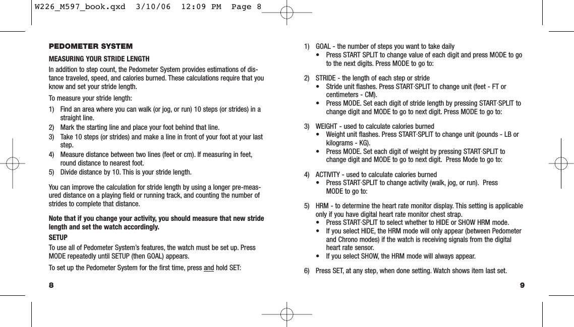 91) GOAL - the number of steps you want to take daily• Press START SPLIT to change value of each digit and press MODE to go to the next digits. Press MODE to go to:2) STRIDE - the length of each step or stride• Stride unit ﬂashes. Press START·SPLIT to change unit (feet - FT or centimeters - CM).• Press MODE. Set each digit of stride length by pressing START·SPLIT to change digit and MODE to go to next digit. Press MODE to go to:3) WEIGHT - used to calculate calories burned• Weight unit ﬂashes. Press START·SPLIT to change unit (pounds - LB or kilograms - KG).• Press MODE. Set each digit of weight by pressing START·SPLIT to change digit and MODE to go to next digit. Press Mode to go to:4) ACTIVITY - used to calculate calories burned• Press START·SPLIT to change activity (walk, jog, or run). Press MODE to go to:5) HRM - to determine the heart rate monitor display. This setting is applicableonly if you have digital heart rate monitor chest strap.• Press START·SPLIT to select whether to HIDE or SHOW HRM mode.• If you select HIDE, the HRM mode will only appear (between Pedometer and Chrono modes) if the watch is receiving signals from the digital heart rate sensor.• If you select SHOW, the HRM mode will always appear.6) Press SET, at any step, when done setting. Watch shows item last set.PEDOMETER SYSTEMMEASURING YOUR STRIDE LENGTHIn addition to step count, the Pedometer System provides estimations of dis-tance traveled, speed, and calories burned. These calculations require that youknow and set your stride length.To measure your stride length:1) Find an area where you can walk (or jog, or run) 10 steps (or strides) in a straight line.2) Mark the starting line and place your foot behind that line.3) Take 10 steps (or strides) and make a line in front of your foot at your last step.4) Measure distance between two lines (feet or cm). If measuring in feet,round distance to nearest foot.5) Divide distance by 10. This is your stride length.You can improve the calculation for stride length by using a longer pre-meas-ured distance on a playing ﬁeld or running track, and counting the number ofstrides to complete that distance.Note that if you change your activity, you should measure that new stridelength and set the watch accordingly.SETUPTo use all of Pedometer System’s features, the watch must be set up. PressMODE repeatedly until SETUP (then GOAL) appears.To set up the Pedometer System for the ﬁrst time, press and hold SET:8W226_M597_book.qxd  3/10/06  12:09 PM  Page 8