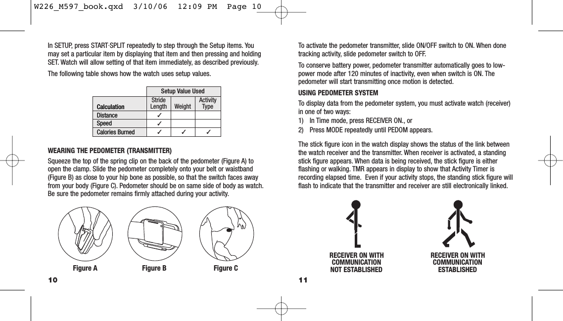 11In SETUP, press START·SPLIT repeatedly to step through the Setup items. Youmay set a particular item by displaying that item and then pressing and holdingSET. Watch will allow setting of that item immediately, as described previously.The following table shows how the watch uses setup values.WEARING THE PEDOMETER (TRANSMITTER)Squeeze the top of the spring clip on the back of the pedometer (Figure A) toopen the clamp. Slide the pedometer completely onto your belt or waistband(Figure B) as close to your hip bone as possible, so that the switch faces awayfrom your body (Figure C). Pedometer should be on same side of body as watch.Be sure the pedometer remains ﬁrmly attached during your activity.10CalculationDistanceSpeedCalories BurnedStrideLengthActivityTypeWeightSetup Value Used ✓  ✓  ✓  ✓  ✓ Figure A Figure B Figure CRECEIVER ON WITHCOMMUNICATIONNOT ESTABLISHEDRECEIVER ON WITHCOMMUNICATIONESTABLISHEDTo activate the pedometer transmitter, slide ON/OFF switch to ON. When donetracking activity, slide pedometer switch to OFF.To conserve battery power, pedometer transmitter automatically goes to low-power mode after 120 minutes of inactivity, even when switch is ON. Thepedometer will start transmitting once motion is detected.USING PEDOMETER SYSTEMTo display data from the pedometer system, you must activate watch (receiver)in one of two ways:1) In Time mode, press RECEIVER ON., or2) Press MODE repeatedly until PEDOM appears.The stick ﬁgure icon in the watch display shows the status of the link betweenthe watch receiver and the transmitter. When receiver is activated, a standingstick ﬁgure appears. When data is being received, the stick ﬁgure is eitherﬂashing or walking. TMR appears in display to show that Activity Timer isrecording elapsed time. Even if your activity stops, the standing stick ﬁgure willﬂash to indicate that the transmitter and receiver are still electronically linked.W226_M597_book.qxd  3/10/06  12:09 PM  Page 10