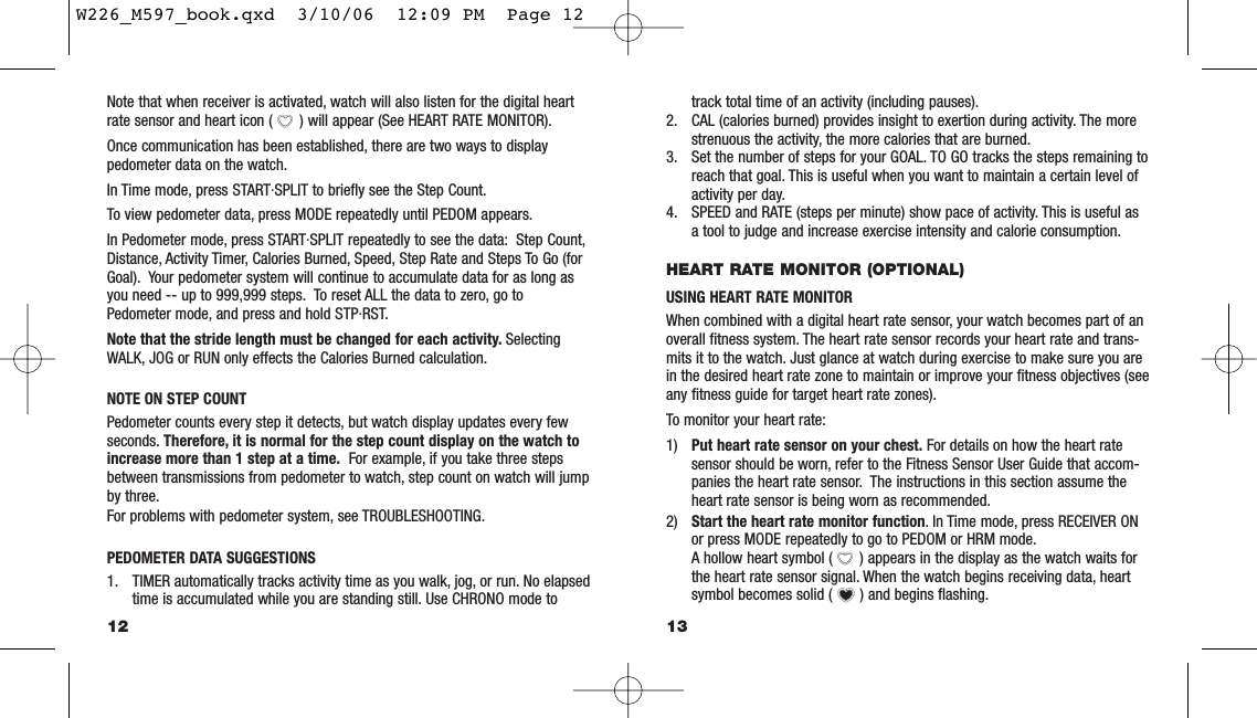 track total time of an activity (including pauses).2. CAL (calories burned) provides insight to exertion during activity. The morestrenuous the activity, the more calories that are burned.3. Set the number of steps for your GOAL. TO GO tracks the steps remaining toreach that goal. This is useful when you want to maintain a certain level ofactivity per day.4. SPEED and RATE (steps per minute) show pace of activity. This is useful asa tool to judge and increase exercise intensity and calorie consumption.HEART RATE MONITOR (OPTIONAL)USING HEART RATE MONITOR When combined with a digital heart rate sensor, your watch becomes part of anoverall ﬁtness system. The heart rate sensor records your heart rate and trans-mits it to the watch. Just glance at watch during exercise to make sure you arein the desired heart rate zone to maintain or improve your ﬁtness objectives (seeany ﬁtness guide for target heart rate zones).To monitor your heart rate:1) Put heart rate sensor on your chest. For details on how the heart ratesensor should be worn, refer to the Fitness Sensor User Guide that accom-panies the heart rate sensor. The instructions in this section assume theheart rate sensor is being worn as recommended.2) Start the heart rate monitor function. In Time mode, press RECEIVER ONor press MODE repeatedly to go to PEDOM or HRM mode.A hollow heart symbol ( ) appears in the display as the watch waits forthe heart rate sensor signal. When the watch begins receiving data, heartsymbol becomes solid ( ) and begins ﬂashing.13Note that when receiver is activated, watch will also listen for the digital heartrate sensor and heart icon ( ) will appear (See HEART RATE MONITOR).Once communication has been established, there are two ways to displaypedometer data on the watch.In Time mode, press START·SPLIT to brieﬂy see the Step Count.To view pedometer data, press MODE repeatedly until PEDOM appears.In Pedometer mode, press START·SPLIT repeatedly to see the data: Step Count,Distance, Activity Timer, Calories Burned, Speed, Step Rate and Steps To Go (forGoal). Your pedometer system will continue to accumulate data for as long asyou need -- up to 999,999 steps. To reset ALL the data to zero, go toPedometer mode, and press and hold STP·RST.Note that the stride length must be changed for each activity. SelectingWALK, JOG or RUN only effects the Calories Burned calculation.NOTE ON STEP COUNTPedometer counts every step it detects, but watch display updates every fewseconds. Therefore, it is normal for the step count display on the watch toincrease more than 1 step at a time. For example, if you take three stepsbetween transmissions from pedometer to watch, step count on watch will jumpby three.For problems with pedometer system, see TROUBLESHOOTING.PEDOMETER DATA SUGGESTIONS1. TIMER automatically tracks activity time as you walk, jog, or run. No elapsedtime is accumulated while you are standing still. Use CHRONO mode to12W226_M597_book.qxd  3/10/06  12:09 PM  Page 12