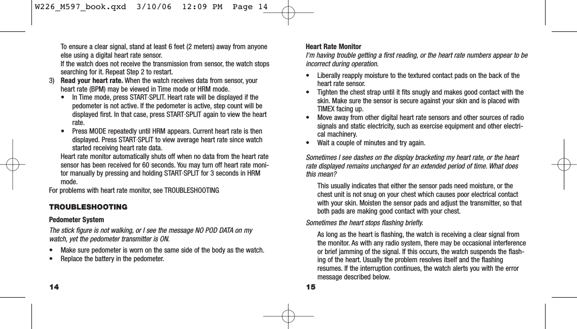 Heart Rate MonitorI&apos;m having trouble getting a ﬁrst reading, or the heart rate numbers appear to beincorrect during operation.• Liberally reapply moisture to the textured contact pads on the back of theheart rate sensor.• Tighten the chest strap until it ﬁts snugly and makes good contact with theskin. Make sure the sensor is secure against your skin and is placed withTIMEX facing up.• Move away from other digital heart rate sensors and other sources of radiosignals and static electricity, such as exercise equipment and other electri-cal machinery.• Wait a couple of minutes and try again.Sometimes I see dashes on the display bracketing my heart rate, or the heartrate displayed remains unchanged for an extended period of time. What doesthis mean?This usually indicates that either the sensor pads need moisture, or thechest unit is not snug on your chest which causes poor electrical contactwith your skin. Moisten the sensor pads and adjust the transmitter, so thatboth pads are making good contact with your chest.Sometimes the heart stops ﬂashing brieﬂy.As long as the heart is ﬂashing, the watch is receiving a clear signal fromthe monitor. As with any radio system, there may be occasional interferenceor brief jamming of the signal. If this occurs, the watch suspends the ﬂash-ing of the heart. Usually the problem resolves itself and the ﬂashingresumes. If the interruption continues, the watch alerts you with the errormessage described below.15To ensure a clear signal, stand at least 6 feet (2 meters) away from anyoneelse using a digital heart rate sensor.If the watch does not receive the transmission from sensor, the watch stopssearching for it. Repeat Step 2 to restart.3) Read your heart rate. When the watch receives data from sensor, yourheart rate (BPM) may be viewed in Time mode or HRM mode.• In Time mode, press START·SPLIT. Heart rate will be displayed if thepedometer is not active. If the pedometer is active, step count will bedisplayed ﬁrst. In that case, press START·SPLIT again to view the heartrate.• Press MODE repeatedly until HRM appears. Current heart rate is thendisplayed. Press START·SPLIT to view average heart rate since watchstarted receiving heart rate data.Heart rate monitor automatically shuts off when no data from the heart ratesensor has been received for 60 seconds. You may turn off heart rate moni-tor manually by pressing and holding START·SPLIT for 3 seconds in HRMmode.For problems with heart rate monitor, see TROUBLESHOOTINGTROUBLESHOOTING Pedometer SystemThe stick ﬁgure is not walking, or I see the message NO POD DATA on mywatch, yet the pedometer transmitter is ON.• Make sure pedometer is worn on the same side of the body as the watch.• Replace the battery in the pedometer.14W226_M597_book.qxd  3/10/06  12:09 PM  Page 14