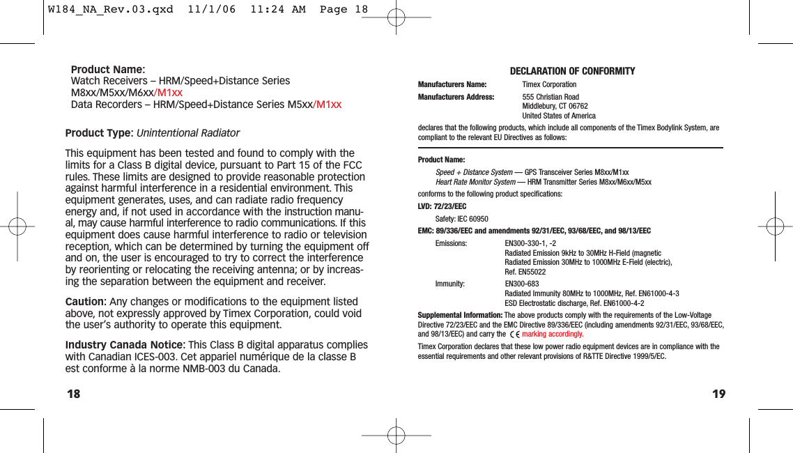 1918Product Name:Watch Receivers – HRM/Speed+Distance SeriesM8xx/M5xx/M6xx/M1xxData Recorders – HRM/Speed+Distance Series M5xx/M1xxProduct Type: Unintentional RadiatorThis equipment has been tested and found to comply with thelimits for a Class B digital device, pursuant to Part 15 of the FCCrules. These limits are designed to provide reasonable protectionagainst harmful interference in a residential environment. Thisequipment generates, uses, and can radiate radio frequencyenergy and, if not used in accordance with the instruction manu-al, may cause harmful interference to radio communications. If thisequipment does cause harmful interference to radio or televisionreception, which can be determined by turning the equipment offand on, the user is encouraged to try to correct the interferenceby reorienting or relocating the receiving antenna; or by increas-ing the separation between the equipment and receiver.Caution: Any changes or modifications to the equipment listedabove, not expressly approved by Timex Corporation, could voidthe user’s authority to operate this equipment.Industry Canada Notice: This Class B digital apparatus complieswith Canadian ICES-003. Cet appariel numérique de la classe Best conforme à la norme NMB-003 du Canada.DECLARATION OF CONFORMITYManufacturers Name: Timex CorporationManufacturers Address: 555 Christian RoadMiddlebury, CT 06762United States of Americadeclares that the following products, which include all components of the Timex Bodylink System, arecompliant to the relevant EU Directives as follows:Product Name:Speed + Distance System— GPS Transceiver Series M8xx/M1xxHeart Rate Monitor System— HRM Transmitter Series M8xx/M6xx/M5xxconforms to the following product specifications:LVD: 72/23/EECSafety: IEC 60950EMC: 89/336/EEC and amendments 92/31/EEC, 93/68/EEC, and 98/13/EECEmissions: EN300-330-1, -2Radiated Emission 9kHz to 30MHz H-Field (magneticRadiated Emission 30MHz to 1000MHz E-Field (electric),Ref. EN55022Immunity: EN300-683Radiated Immunity 80MHz to 1000MHz, Ref. EN61000-4-3ESD Electrostatic discharge, Ref. EN61000-4-2Supplemental Information: The above products comply with the requirements of the Low-VoltageDirective 72/23/EEC and the EMC Directive 89/336/EEC (including amendments 92/31/EEC, 93/68/EEC,and 98/13/EEC) and carry the  marking accordingly.Timex Corporation declares that these low power radio equipment devices are in compliance with theessential requirements and other relevant provisions of R&amp;TTE Directive 1999/5/EC.W184_NA_Rev.03.qxd  11/1/06  11:24 AM  Page 18