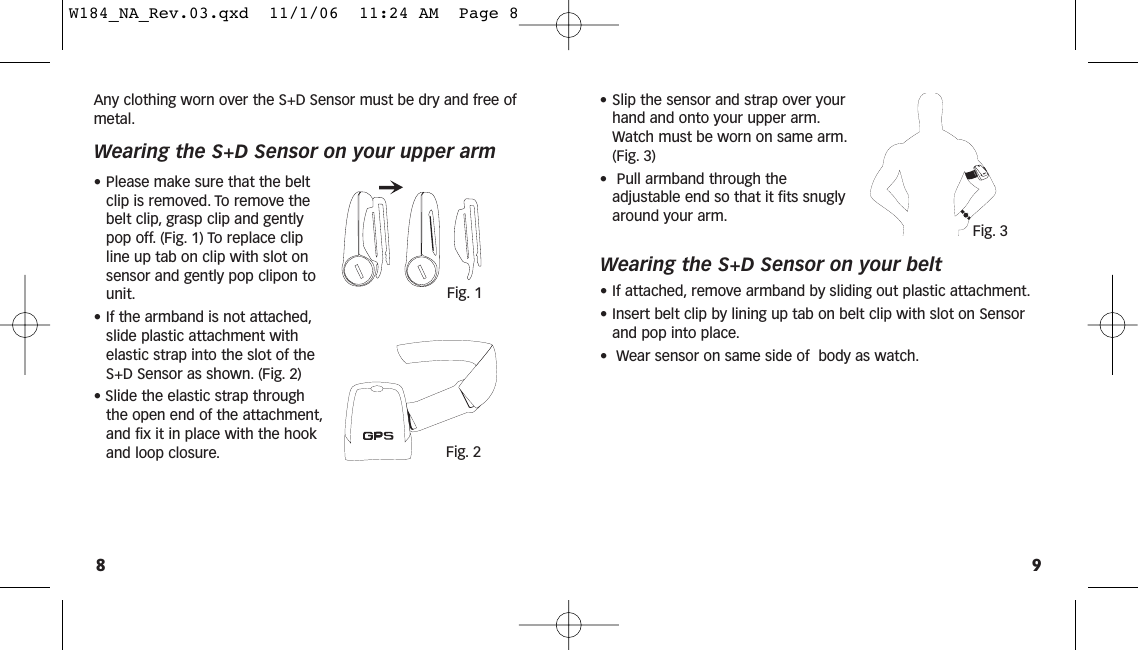 Any clothing worn over the S+D Sensor must be dry and free ofmetal.Wearing the S+D Sensor on your upper arm• Please make sure that the beltclip is removed. To remove thebelt clip, grasp clip and gentlypop off. (Fig. 1) To replace clipline up tab on clip with slot onsensor and gently pop clipon tounit.• If the armband is not attached,slide plastic attachment withelastic strap into the slot of theS+D Sensor as shown. (Fig. 2)• Slide the elastic strap throughthe open end of the attachment,and fix it in place with the hookand loop closure.• Slip the sensor and strap over yourhand and onto your upper arm.Watch must be worn on same arm.(Fig. 3)• Pull armband through theadjustable end so that it fits snuglyaround your arm.Wearing the S+D Sensor on your belt• If attached, remove armband by sliding out plastic attachment.• Insert belt clip by lining up tab on belt clip with slot on Sensorand pop into place.• Wear sensor on same side of  body as watch.98Fig. 1Fig. 2Fig. 3W184_NA_Rev.03.qxd  11/1/06  11:24 AM  Page 8