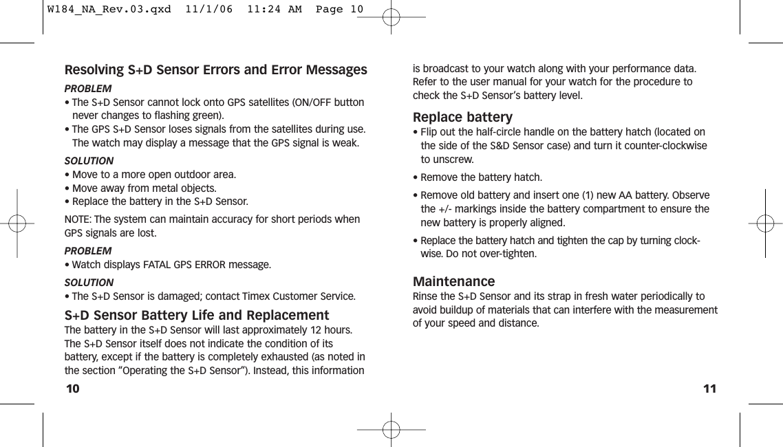 11is broadcast to your watch along with your performance data.Refer to the user manual for your watch for the procedure tocheck the S+D Sensor’s battery level.Replace battery• Flip out the half-circle handle on the battery hatch (located onthe side of the S&amp;D Sensor case) and turn it counter-clockwiseto unscrew.• Remove the battery hatch.• Remove old battery and insert one (1) new AA battery. Observethe +/- markings inside the battery compartment to ensure thenew battery is properly aligned.• Replace the battery hatch and tighten the cap by turning clock-wise. Do not over-tighten.MaintenanceRinse the S+D Sensor and its strap in fresh water periodically toavoid buildup of materials that can interfere with the measurementof your speed and distance.Resolving S+D Sensor Errors and Error MessagesPROBLEM• The S+D Sensor cannot lock onto GPS satellites (ON/OFF buttonnever changes to flashing green).• The GPS S+D Sensor loses signals from the satellites during use.The watch may display a message that the GPS signal is weak.SOLUTION• Move to a more open outdoor area.• Move away from metal objects.• Replace the battery in the S+D Sensor.NOTE: The system can maintain accuracy for short periods whenGPS signals are lost.PROBLEM• Watch displays FATAL GPS ERROR message.SOLUTION• The S+D Sensor is damaged; contact Timex Customer Service.S+D Sensor Battery Life and ReplacementThe battery in the S+D Sensor will last approximately 12 hours.The S+D Sensor itself does not indicate the condition of itsbattery, except if the battery is completely exhausted (as noted inthe section “Operating the S+D Sensor”). Instead, this information10W184_NA_Rev.03.qxd  11/1/06  11:24 AM  Page 10