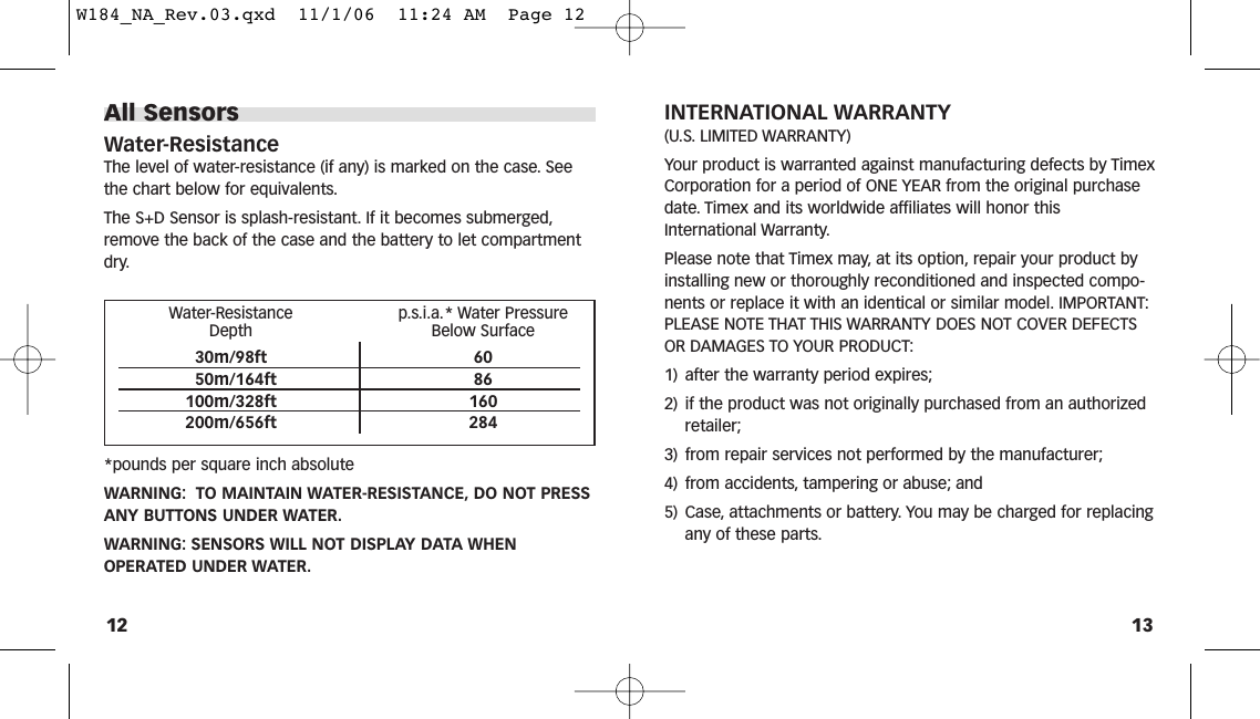 13INTERNATIONAL WARRANTY(U.S. LIMITED WARRANTY)Your product is warranted against manufacturing defects by TimexCorporation for a period of ONE YEAR from the original purchasedate. Timex and its worldwide affiliates will honor thisInternational Warranty.Please note that Timex may, at its option, repair your product byinstalling new or thoroughly reconditioned and inspected compo-nents or replace it with an identical or similar model. IMPORTANT:PLEASE NOTE THAT THIS WARRANTY DOES NOT COVER DEFECTSOR DAMAGES TO YOUR PRODUCT:1) after the warranty period expires;2) if the product was not originally purchased from an authorizedretailer;3) from repair services not performed by the manufacturer;4) from accidents, tampering or abuse; and5) Case, attachments or battery. You may be charged for replacingany of these parts.All SensorsWater-ResistanceThe level of water-resistance (if any) is marked on the case. Seethe chart below for equivalents.The S+D Sensor is splash-resistant. If it becomes submerged,remove the back of the case and the battery to let compartmentdry.*pounds per square inch absoluteWARNING: TO MAINTAIN WATER-RESISTANCE, DO NOT PRESSANY BUTTONS UNDER WATER.WARNING: SENSORS WILL NOT DISPLAY DATA WHENOPERATED UNDER WATER.12Water-Resistance p.s.i.a.* Water Pressure Depth Below Surface30m/98ft 6050m/164ft 86100m/328ft 160200m/656ft 284W184_NA_Rev.03.qxd  11/1/06  11:24 AM  Page 12