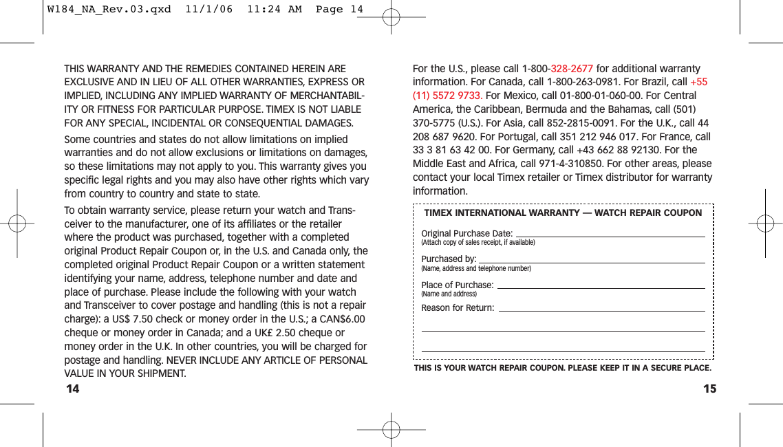 15For the U.S., please call 1-800-328-2677 for additional warrantyinformation. For Canada, call 1-800-263-0981. For Brazil, call +55(11) 5572 9733. For Mexico, call 01-800-01-060-00. For CentralAmerica, the Caribbean, Bermuda and the Bahamas, call (501)370-5775 (U.S.). For Asia, call 852-2815-0091. For the U.K., call 44208 687 9620. For Portugal, call 351 212 946 017. For France, call33 3 81 63 42 00. For Germany, call +43 662 88 92130. For theMiddle East and Africa, call 971-4-310850. For other areas, pleasecontact your local Timex retailer or Timex distributor for warrantyinformation.THIS WARRANTY AND THE REMEDIES CONTAINED HEREIN AREEXCLUSIVE AND IN LIEU OF ALL OTHER WARRANTIES, EXPRESS ORIMPLIED, INCLUDING ANY IMPLIED WARRANTY OF MERCHANTABIL-ITY OR FITNESS FOR PARTICULAR PURPOSE. TIMEX IS NOT LIABLEFOR ANY SPECIAL, INCIDENTAL OR CONSEQUENTIAL DAMAGES.Some countries and states do not allow limitations on impliedwarranties and do not allow exclusions or limitations on damages,so these limitations may not apply to you. This warranty gives youspecific legal rights and you may also have other rights which varyfrom country to country and state to state.To obtain warranty service, please return your watch and Trans-ceiver to the manufacturer, one of its affiliates or the retailerwhere the product was purchased, together with a completedoriginal Product Repair Coupon or, in the U.S. and Canada only, thecompleted original Product Repair Coupon or a written statementidentifying your name, address, telephone number and date andplace of purchase. Please include the following with your watchand Transceiver to cover postage and handling (this is not a repaircharge): a US$ 7.50 check or money order in the U.S.; a CAN$6.00cheque or money order in Canada; and a UK£ 2.50 cheque ormoney order in the U.K. In other countries, you will be charged forpostage and handling. NEVER INCLUDE ANY ARTICLE OF PERSONALVALUE IN YOUR SHIPMENT.14TIMEX INTERNATIONAL WARRANTY — WATCH REPAIR COUPONOriginal Purchase Date:(Attach copy of sales receipt, if available)Purchased by:(Name, address and telephone number)Place of Purchase:(Name and address)Reason for Return:THIS IS YOUR WATCH REPAIR COUPON. PLEASE KEEP IT IN A SECURE PLACE.W184_NA_Rev.03.qxd  11/1/06  11:24 AM  Page 14