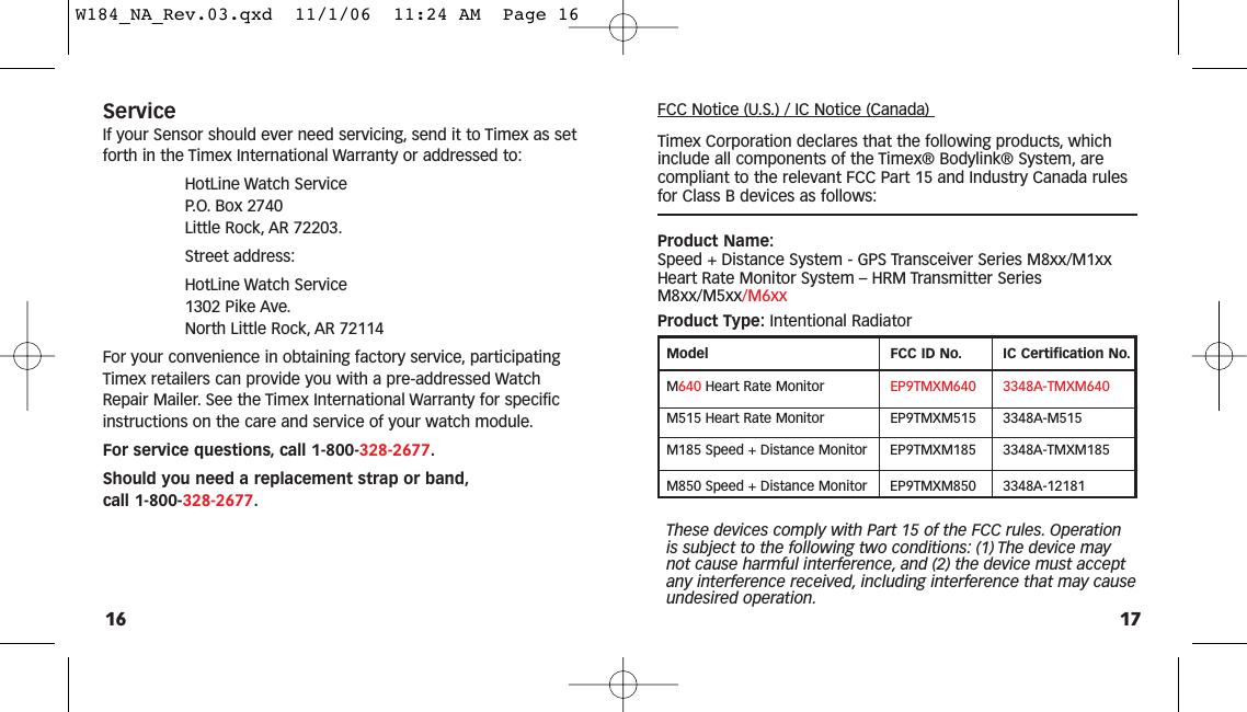 FCC Notice (U.S.) / IC Notice (Canada) Timex Corporation declares that the following products, whichinclude all components of the Timex® Bodylink® System, arecompliant to the relevant FCC Part 15 and Industry Canada rulesfor Class B devices as follows:Product Name:Speed + Distance System - GPS Transceiver Series M8xx/M1xx Heart Rate Monitor System – HRM Transmitter SeriesM8xx/M5xx/M6xxProduct Type: Intentional RadiatorModel FCC ID No. IC Certification No.M640 Heart Rate Monitor  EP9TMXM640 3348A-TMXM640M515 Heart Rate Monitor EP9TMXM515 3348A-M515M185 Speed + Distance Monitor EP9TMXM185 3348A-TMXM185M850 Speed + Distance Monitor EP9TMXM850 3348A-12181These devices comply with Part 15 of the FCC rules. Operationis subject to the following two conditions: (1) The device maynot cause harmful interference, and (2) the device must acceptany interference received, including interference that may causeundesired operation.17ServiceIf your Sensor should ever need servicing, send it to Timex as setforth in the Timex International Warranty or addressed to:HotLine Watch Service P.O. Box 2740 Little Rock, AR 72203.Street address:HotLine Watch Service 1302 Pike Ave.North Little Rock, AR 72114For your convenience in obtaining factory service, participatingTimex retailers can provide you with a pre-addressed WatchRepair Mailer. See the Timex International Warranty for specificinstructions on the care and service of your watch module.For service questions, call 1-800-328-2677.Should you need a replacement strap or band,call 1-800-328-2677.16W184_NA_Rev.03.qxd  11/1/06  11:24 AM  Page 16