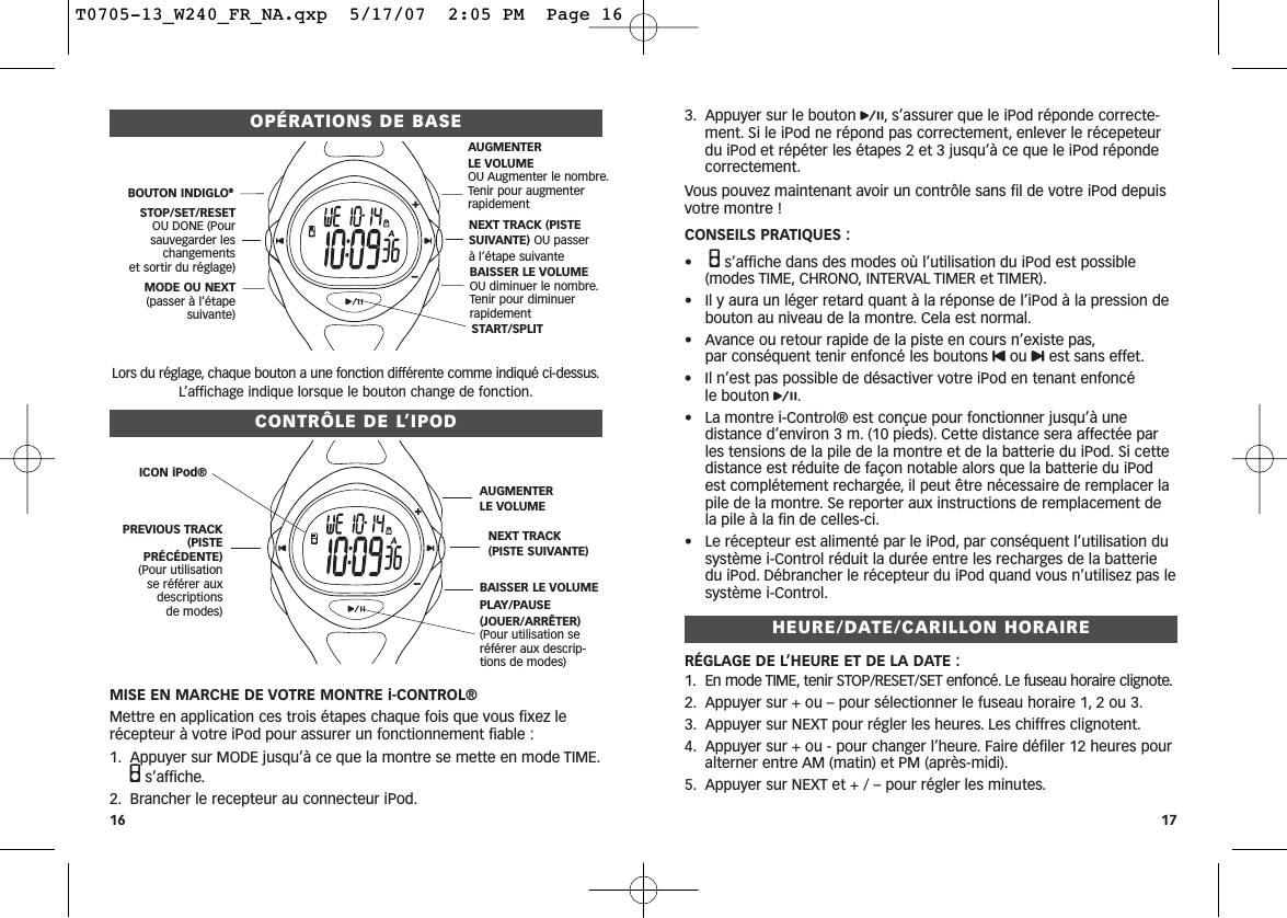 3. Appuyer sur le bouton p, s’assurer que le iPod réponde correcte-ment. Si le iPod ne répond pas correctement, enlever le récepeteurdu iPod et répéter les étapes 2 et 3 jusqu’à ce que le iPod répondecorrectement.Vous pouvez maintenant avoir un contrôle sans fil de votre iPod depuisvotre montre ! CONSEILS PRATIQUES :•Qs’affiche dans des modes où l’utilisation du iPod est possible (modes TIME, CHRONO, INTERVAL TIMER et TIMER).• Il y aura un léger retard quant à la réponse de l’iPod à la pression debouton au niveau de la montre. Cela est normal.• Avance ou retour rapide de la piste en cours n’existe pas,par conséquent tenir enfoncé les boutons Uou uest sans effet.• Il n’est pas possible de désactiver votre iPod en tenant enfoncé le bouton p.• La montre i-Control® est conçue pour fonctionner jusqu’à unedistance d’environ 3 m. (10 pieds). Cette distance sera affectée parles tensions de la pile de la montre et de la batterie du iPod. Si cettedistance est réduite de façon notable alors que la batterie du iPodest complétement rechargée, il peut être nécessaire de remplacer lapile de la montre. Se reporter aux instructions de remplacement dela pile à la fin de celles-ci.• Le récepteur est alimenté par le iPod, par conséquent l’utilisation dusystème i-Control réduit la durée entre les recharges de la batteriedu iPod. Débrancher le récepteur du iPod quand vous n’utilisez pas lesystème i-Control.HEURE/DATE/CARILLON HORAIRERÉGLAGE DE L’HEURE ET DE LA DATE :1. En mode TIME, tenir STOP/RESET/SET enfoncé. Le fuseau horaire clignote.2. Appuyer sur + ou – pour sélectionner le fuseau horaire 1, 2 ou 3.3. Appuyer sur NEXT pour régler les heures. Les chiffres clignotent.4. Appuyer sur + ou - pour changer l’heure. Faire défiler 12 heures pouralterner entre AM (matin) et PM (après-midi).5. Appuyer sur NEXT et + / – pour régler les minutes.OPÉRATIONS DE BASELors du réglage, chaque bouton a une fonction différente comme indiqué ci-dessus.L’affichage indique lorsque le bouton change de fonction.CONTRÔLE DE L’IPODMISE EN MARCHE DE VOTRE MONTRE i-CONTROL® Mettre en application ces trois étapes chaque fois que vous fixez lerécepteur à votre iPod pour assurer un fonctionnement fiable :1. Appuyer sur MODE jusqu’à ce que la montre se mette en mode TIME.Qs’affiche.2. Brancher le recepteur au connecteur iPod.16 17START/SPLIT BOUTON INDIGLO®STOP/SET/RESETOU DONE (Poursauvegarder leschangements et sortir du réglage)MODE OU NEXT(passer à l’étapesuivante)AUGMENTER LE VOLUMEOU Augmenter le nombre.Tenir pour augmenterrapidementNEXT TRACK (PISTESUIVANTE) OU passer à l’étape suivanteBAISSER LE VOLUMEOU diminuer le nombre.Tenir pour diminuer rapidementICON iPod®PREVIOUS TRACK(PISTEPRÉCÉDENTE)(Pour utilisation se référer auxdescriptions de modes) PLAY/PAUSE(JOUER/ARRÊTER)(Pour utilisation seréférer aux descrip-tions de modes)AUGMENTER LE VOLUMENEXT TRACK (PISTE SUIVANTE)BAISSER LE VOLUMET0705-13_W240_FR_NA.qxp  5/17/07  2:05 PM  Page 16