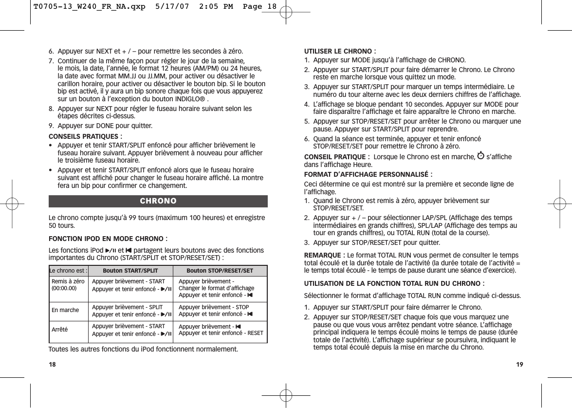 UTILISER LE CHRONO :1. Appuyer sur MODE jusqu’à l’affichage de CHRONO.2. Appuyer sur START/SPLIT pour faire démarrer le Chrono. Le Chronoreste en marche lorsque vous quittez un mode.3. Appuyer sur START/SPLIT pour marquer un temps intermédiaire. Lenuméro du tour alterne avec les deux derniers chiffres de l’affichage.4. L’affichage se bloque pendant 10 secondes. Appuyer sur MODE pourfaire disparaître l’affichage et faire apparaître le Chrono en marche.5. Appuyer sur STOP/RESET/SET pour arrêter le Chrono ou marquer unepause. Appuyer sur START/SPLIT pour reprendre.6. Quand la séance est terminée, appuyer et tenir enfoncéSTOP/RESET/SET pour remettre le Chrono à zéro.CONSEIL PRATIQUE : Lorsque le Chrono est en marche, ws’affichedans l’affichage Heure.FORMAT D’AFFICHAGE PERSONNALISÉ :Ceci détermine ce qui est montré sur la première et seconde ligne del’affichage.1. Quand le Chrono est remis à zéro, appuyer brièvement surSTOP/RESET/SET.2. Appuyer sur + / – pour sélectionner LAP/SPL (Affichage des tempsintermédiaires en grands chiffres), SPL/LAP (Affichage des temps autour en grands chiffres), ou TOTAL RUN (total de la course).3. Appuyer sur STOP/RESET/SET pour quitter.REMARQUE : Le format TOTAL RUN vous permet de consulter le tempstotal écoulé et la durée totale de l’activité (la durée totale de l’activité =le temps total écoulé - le temps de pause durant une séance d’exercice).UTILISATION DE LA FONCTION TOTAL RUN DU CHRONO :Sélectionner le format d’affichage TOTAL RUN comme indiqué ci-dessus.1. Appuyer sur START/SPLIT pour faire démarrer le Chrono.2. Appuyer sur STOP/RESET/SET chaque fois que vous marquez unepause ou que vous vous arrêtez pendant votre séance. L’affichageprincipal indiquera le temps écoulé moins le temps de pause (duréetotale de l’activité). L’affichage supérieur se poursuivra, indiquant letemps total écoulé depuis la mise en marche du Chrono.196. Appuyer sur NEXT et + / – pour remettre les secondes à zéro.7. Continuer de la même façon pour régler le jour de la semaine,le mois, la date, l’année, le format 12 heures (AM/PM) ou 24 heures,la date avec format MM.JJ ou JJ.MM, pour activer ou désactiver lecarillon horaire, pour activer ou désactiver le bouton bip. Si le boutonbip est activé, il y aura un bip sonore chaque fois que vous appuyerezsur un bouton à l’exception du bouton INDIGLO® .8. Appuyer sur NEXT pour régler le fuseau horaire suivant selon lesétapes décrites ci-dessus.9. Appuyer sur DONE pour quitter.CONSEILS PRATIQUES :• Appuyer et tenir START/SPLIT enfoncé pour afficher brièvement lefuseau horaire suivant. Appuyer brièvement à nouveau pour afficherle troisième fuseau horaire.• Appuyer et tenir START/SPLIT enfoncé alors que le fuseau horairesuivant est affiché pour changer le fuseau horaire affiché. La montrefera un bip pour confirmer ce changement.CHRONOLe chrono compte jusqu’à 99 tours (maximum 100 heures) et enregistre50 tours.FONCTION IPOD EN MODE CHRONO :Les fonctions iPod pet Upartagent leurs boutons avec des fonctionsimportantes du Chrono (START/SPLIT et STOP/RESET/SET) :Toutes les autres fonctions du iPod fonctionnent normalement.18Le chrono est : Bouton START/SPLIT Bouton STOP/RESET/SETRemis à zéro(00:00.00)Appuyer brièvement - STARTAppuyer et tenir enfoncé - pAppuyer brièvement - Changer le format d’affichageAppuyer et tenir enfoncé - UEn marche Appuyer brièvement - SPLITAppuyer et tenir enfoncé - pAppuyer brièvement - STOPAppuyer et tenir enfoncé - UArrêté Appuyer brièvement - STARTAppuyer et tenir enfoncé - pAppuyer brièvement - UAppuyer et tenir enfoncé - RESETT0705-13_W240_FR_NA.qxp  5/17/07  2:05 PM  Page 18