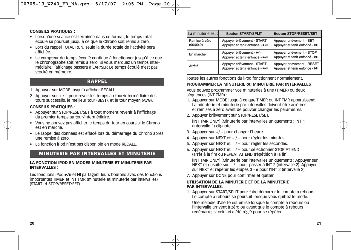 Toutes les autres fonctions du iPod fonctionnent normalement.PROGRAMMER LA MINUTERIE ou MINUTERIE PAR INTERVALLESVous pouvez programmer vos minuteries à une (TIMER) ou deuxséquences (INT TMR) :1. Appuyer sur MODE jusqu’à ce que TIMER ou INT TMR apparaissent.La minuterie et minuterie par intervalles doivent être arrêtées et remises à zéro avant de pouvoir changer les paramètres.2. Appuyer brièvement sur STOP/RESET/SET.[INT TMR ONLY] (Minuterie par intervalles uniquement) : INT 1 (intervalle 1) clignote.3. Appuyer sur +/ – pour changer l’heure.4. Appuyer sur NEXT et + / – pour régler les minutes.5. Appuyer sur NEXT et + / – pour régler les secondes.6. Appuyer sur NEXT et + / – pour sélectionner STOP AT END (arrêt à la fin) ou REPEAT AT END (répétition à la fin).[INT TMR ONLY] (Minuterie par intervalles uniquement) : Appuyer surNEXT et ensuite sur + / – pour passer à INT 2 (intervalle 2). Appuyersur NEXT et répéter les étapes 3 - 6 pour l’INT 2 (intervalle 2).7. Appuyer sur DONE pour confirmer et quitter.UTILISATION DE LA MINUTERIE ET DE LA MINUTERIE PAR INTERVALLES.1. Appuyer sur START/SPLIT pour faire démarrer le compte à rebours.Le compte à rebours se poursuit lorsque vous quittez le mode.Une mélodie d’alerte est émise lorsque le compte à rebours oul’intervalle arrivent à zéro ou avant que le compte à reboursredémarre, si celui-ci a été réglé pour se répéter.21CONSEILS PRATIQUES :• Lorsqu’une séance est terminée dans ce format, le temps totalécoulé se poursuit jusqu’à ce que le Chrono soit remis à zéro.• Lors du rappel TOTAL RUN, seule la durée totale de l’activité seraaffichée.• Le compteur du temps écoulé continue à fonctionner jusqu’à ce quele chronographe soit remis à zéro. Si vous marquez un temps inter-médiaire, l’affichage passera à LAP/SLP. Le temps écoulé n’est passtocké en mémoire.RAPPEL1. Appuyer sur MODE jusqu’à afficher RECALL.2. Appuyer sur + / – pour revoir les temps au tour/intermédiaire destours successifs, le meilleur tour (BEST), et le tour moyen (AVG).CONSEILS PRATIQUES :• Appuyer sur STOP/RESET/SET à tout moment revenir à l’affichage du premier temps au tour/intermédiaire.• Vous ne pouvez pas afficher le temps du tour en cours si le Chronoest en marche.• Le rappel des données est effacé lors du démarrage du Chrono aprèsune remise à zéro.• La fonction iPod n’est pas disponible en mode RECALL.MINUTERIE PAR INTERVALLES ET MINUTERIELA FONCTION IPOD EN MODES MINUTERIE ET MINUTERIE PARINTERVALLES :Les fonctions iPod pet Upartagent leurs boutons avec des fonctionsimportantes TIMER et INT TMR (minuterie et minuterie par intervalles)(START et STOP/RESET/SET) :20La minuterie est : Bouton START/SPLIT Bouton STOP/RESET/SETRemise à zéro(00:00.0)Appuyer brièvement - STARTAppuyer et tenir enfoncé - pAppuyer brièvement - SETAppuyer et tenir enfoncé - UEn marche Appuyer brièvement - pAppuyer et tenir enfoncé - pAppuyer brièvement - STOPAppuyer et tenir enfoncé - UArrêté Appuyer brièvement - STARTAppuyer et tenir enfoncé - pAppuyer brièvement - RESETAppuyer et tenir enfoncé - UT0705-13_W240_FR_NA.qxp  5/17/07  2:05 PM  Page 20