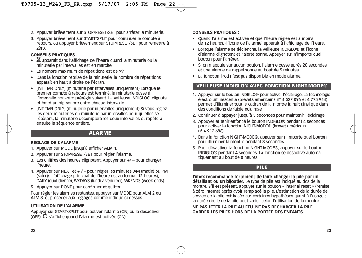 CONSEILS PRATIQUES :• Quand l’alarme est activée et que l’heure réglée est à moins de 12 heures, (l’icone de l’alarme) apparait à l’affichage de l’heure.• Lorsque l’alarme se déclenche, la veilleuse INDIGLO® et l’iconed’alarme clignotent et l’alerte sonne. Appuyer sur n’importe quelbouton pour l’arrêter.• Si on n’appuie sur aucun bouton, l’alarme cesse après 20 secondeset une alarme de rappel sonne au bout de 5 minutes.• La fonction iPod n’est pas disponible en mode alarme.VEILLEUSE INDIGLO® AVEC FONCTION NIGHT-MODE®1. Appuyer sur le bouton INDIGLO® pour activer l’éclairage. La technologieélectroluminescente (brevets américains n° 4 527 096 et 4 775 964)permet d’illuminer tout le cadran de la montre la nuit ainsi que dansdes conditions de faible éclairage.2. Continuer à appuyer jusqu’à 3 secondes pour maintenir l’éclairage.3. Appuyer et tenir enfoncé le bouton INDIGLO® pendant 4 secondespour activer la fonction NIGHT-MODE® (brevet américain n° 4 912 688).4. Dans la fonction NIGHT-MODE®, appuyer sur n’importe quel boutonpour illuminer la montre pendant 3 secondes.5. Pour désactiver la fonction NIGHT-MODE®, appuyer sur le boutonINDIGLO® pendant 4 secondes. La fonction se désactive automa-tiquement au bout de 8 heures.PILETimex recommande fortement de faire changer la pile par undétaillant ou un bijoutier. Le type de pile est indiqué au dos de lamontre. S’il est présent, appuyer sur le bouton « internal reset » (remiseà zéro interne) après avoir remplacé la pile. L’estimation de la durée deservice de la pile est basée sur certaines hypothèses quant à l’usage ;la durée réelle de la pile peut varier selon l’utilisation de la montre.NE PAS JETER LA PILE AU FEU. NE PAS RECHARGER LA PILE.GARDER LES PILES HORS DE LA PORTÉE DES ENFANTS.232. Appuyer brièvement sur STOP/RESET/SET pour arrêter la minuterie.3. Appuyer brièvement sur START/SPLIT pour continuer le compte àrebours, ou appuyer brièvement sur STOP/RESET/SET pour remettre àzéro.CONSEILS PRATIQUES :•Happaraît dans l’affichage de l’heure quand la minuterie ou laminuterie par intervalles est en marche.• Le nombre maximum de répétitions est de 99.• Dans la fonction reprise de la minuterie, le nombre de répétitionsapparaît en haut à droite de l’écran.• [INT TMR ONLY] (minuterie par intervalles uniquement) Lorsque lepremier compte à rebours est terminé, la minuterie passe àl’intervalle non-zéro préréglé suivant. La veilleuse INDIGLO® clignoteet émet un bip sonore entre chaque intervalle.• [INT TMR ONLY] (minuterie par intervalles uniquement) Si vous réglezles deux minuteries en minuterie par intervalles pour qu’elles serépètent, la minuterie décomptera les deux intervalles et répéteraensuite la séquence entière.ALARMERÉGLAGE DE L’ALARME1. Appuyer sur MODE jusqu’à afficher ALM 1.2. Appuyer sur STOP/RESET/SET pour régler l’alarme.3. Les chiffres des heures clignotent. Appuyer sur +/ – pour changerl’heure.4. Appuyer sur NEXT et + / – pour régler les minutes, AM (matin) ou PM(soir) (si l’affichage principal de l’heure est au format 12-heures),DAILY (quotidienne), WKDAYS (lundi à vendredi), WKENDS (week-ends).5. Appuyer sur DONE pour confirmer et quitter.Pour régler les alarmes restantes, appuyer sur MODE pour ALM 2 ouALM 3, et procéder aux réglages comme indiqué ci-dessus.UTILISATION DE L’ALARMEAppuyer sur START/SPLIT pour activer l’alarme (ON) ou la désactiver(OFF). ws’affiche quand l’alarme est activée (ON).22T0705-13_W240_FR_NA.qxp  5/17/07  2:05 PM  Page 22