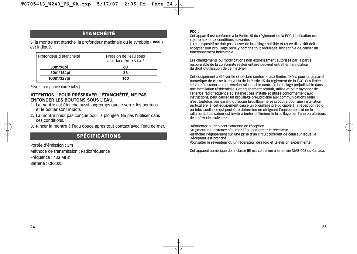 ÉTANCHÉITÉSi la montre est étanche, la profondeur maximale ou le symbole (O)est indiqué.*livres par pouce carré (abs.)ATTENTION : POUR PRÉSERVER L’ÉTANCHÉITÉ, NE PASENFONCER LES BOUTONS SOUS L’EAU.1. La montre est étanche aussi longtemps que le verre, les boutons et le boîtier sont intacts.2. La montre n’est pas conçue pour la plongée. Ne pas l’utiliser dansces conditions.3. Rincer la montre à l’eau douce après tout contact avec l’eau de mer.SPÉCIFICATIONSPortée d’émission : 3mMéthode de transmission : RadiofréquenceFréquence : 433 MHzBatterie : CR2025FCC :Cet appareil est conforme à la Partie 15 du réglement de la FCC. L’utilisation estsujette aux deux conditions suivantes :(1) ce dispositif ne doit pas causer de brouillage nuisible et (2) ce dispositif doitaccepter tout brouillage reçu, y compris tout brouillage susceptible de causer unfonctionnement indésirable.Les changements ou modifications non expressément autorisés par la partie responsable de la conformité réglementaire peuvent entraîner l’annulation du droit d’utilisation de ce matériel.Cet équipement a été vérifié et déclaré conforme aux limites fixées pour un appareilnumérique de classe B, en vertu de la Partie 15 du règlement de la FCC. Ces limitesservent à assurer une protection raisonnable contre le brouillage préjudiciable dansune installation résidentielle. Cet équipement produit, utilise et peut rayonner del’énergie radiofréquence et, s’il n’est pas installé et utilisé conformément auxinstructions, peut causer un brouillage préjudiciable aux communications radio. Iln’est toutefois pas garanti qu’aucun brouillage ne se produira pour une installationparticulière. Si cet équipement cause un brouillage préjudiciable à la réception radioou télévisuelle, ce qui peut être déterminé en éteignant l’équipement et en lerallumant, l’utilisateur est invité à tenter d’éliminer le brouillage par l’une ou plusieursdes méthodes suivantes :-Réorienter ou déplacer l’antenne de réception.-Augmenter la distance séparant l’équipement et le récepteur.-Brancher l’équipement sur une prise d’un circuit différent de celui sur lequel lerécepteur est branché.-Consulter le revendeur ou un réparateur de radio et télévision expérimenté.Cet appareil numérique de la classe [B] est conforme à la norme NMB-003 du Canada.2524Profondeur d’étanchéité Pression de l’eau sous la surface en p.s.i.a.*30m/98pi 6050m/164pi 86100m/328pi 160T0705-13_W240_FR_NA.qxp  5/17/07  2:05 PM  Page 24