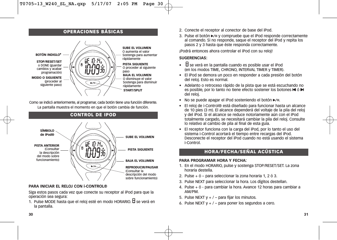 2. Conecte el receptor al conector de base del iPod.3. Pulse el botón py compruebe que el iPod responde correctamenteal comando. Si no responde, saque el receptor del iPod y repita lospasos 2 y 3 hasta que éste responda correctamente.¡Podrá entonces ahora controlar el iPod con su reloj! SUGERENCIAS:•Qse verá en la pantalla cuando es posible usar el iPod (en los modos TIME, CHRONO, INTERVAL TIMER y TIMER).• El iPod se demora un poco en responder a cada presión del botóndel reloj. Esto es normal.• Adelanto o retroceso rápido de la pista que se está escuchando noes posible, por lo tanto no tiene efecto sostener los botones Uó udel reloj.• No se puede apagar el iPod sosteniendo el botón p.• El reloj de i-Control® está diseñado para funcionar hasta un alcancede 10 pies (3 m). El alcance dependerá del voltaje de la pila del reloj y del iPod. Si el alcance se reduce notoriamente aún con el iPodtotalmente cargado, se necesitará cambiar la pila del reloj. Consultelo relativo al cambio de pila al final de esta guía.• El receptor funciona con la carga del iPod, por lo tanto el uso delsistema i-Control acortará el tiempo entre recargas del iPod.Desconecte el receptor del iPod cuando no está usando el sistema i-Control.HORA/FECHA/SEÑAL ACÚSTICAPARA PROGRAMAR HORA Y FECHA:1. En el modo HORARIO, pulse y sostenga STOP/RESET/SET. La zonahoraria destella.2. Pulse + ó – para seleccionar la zona horaria 1, 2 ó 3.3. Pulse NEXT para seleccionar la hora. Los dígitos destellan.4. Pulse + ó - para cambiar la hora. Avance 12 horas para cambiar aAM/PM.5. Pulse NEXT y + / – para fijar los minutos.6. Pulse NEXT y + / – para poner los segundos a cero.OPERACIONES BÁSICASComo se indicó anteriormente, al programar, cada botón tiene una función diferente.La pantalla muestra el momento en que el botón cambia de función.CONTROL DE IPODPARA INICIAR EL RELOJ CON i-CONTROL®Siga estos pasos cada vez que conecte su receptor al iPod para que laoperación sea segura:1. Pulse MODE hasta que el reloj esté en modo HORARIO. Qse verá enla pantalla.30 31START/SPLIT BOTÓN INDIGLO®STOP/RESET/SETo DONE (guardarcambios y acabarprogramación)MODO O SIGUIENTE(proceder al siguiente paso)SUBE EL VOLUMENO aumenta el valorSostenga para aumentarrápidamentePISTA SIGUIENTEO proceder al siguientepasoBAJA EL VOLUMENO disminuye el valor Sostenga para disminuir rápidamenteSÍMBOLO de iPod® PISTA ANTERIOR(Consultar la descripción del modo sobrefuncionamiento)REPRODUCIR/PAUSAR(Consultar ladescripción del modosobre funcionamiento)SUBE EL VOLUMENPISTA SIGUIENTEBAJA EL VOLUMENT0705-13_W240_SL_NA.qxp  5/17/07  2:05 PM  Page 30