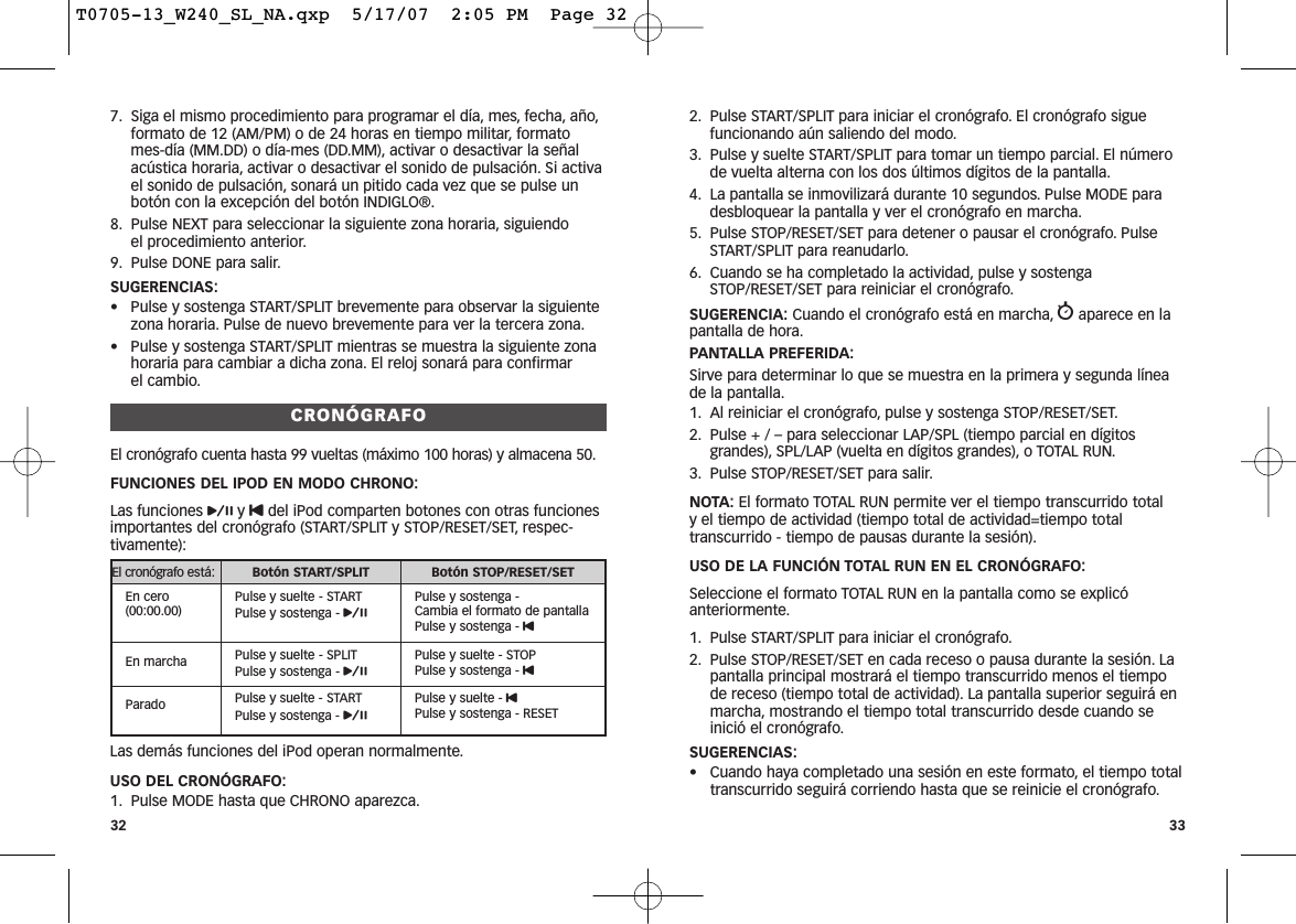 2. Pulse START/SPLIT para iniciar el cronógrafo. El cronógrafo siguefuncionando aún saliendo del modo.3. Pulse y suelte START/SPLIT para tomar un tiempo parcial. El númerode vuelta alterna con los dos últimos dígitos de la pantalla.4. La pantalla se inmovilizará durante 10 segundos. Pulse MODE paradesbloquear la pantalla y ver el cronógrafo en marcha.5. Pulse STOP/RESET/SET para detener o pausar el cronógrafo. PulseSTART/SPLIT para reanudarlo.6. Cuando se ha completado la actividad, pulse y sostengaSTOP/RESET/SET para reiniciar el cronógrafo.SUGERENCIA: Cuando el cronógrafo está en marcha, waparece en lapantalla de hora.PANTALLA PREFERIDA:Sirve para determinar lo que se muestra en la primera y segunda líneade la pantalla.1. Al reiniciar el cronógrafo, pulse y sostenga STOP/RESET/SET.2. Pulse + / – para seleccionar LAP/SPL (tiempo parcial en dígitosgrandes), SPL/LAP (vuelta en dígitos grandes), o TOTAL RUN.3. Pulse STOP/RESET/SET para salir.NOTA: El formato TOTAL RUN permite ver el tiempo transcurrido total y el tiempo de actividad (tiempo total de actividad=tiempo totaltranscurrido - tiempo de pausas durante la sesión).USO DE LA FUNCIÓN TOTAL RUN EN EL CRONÓGRAFO:Seleccione el formato TOTAL RUN en la pantalla como se explicóanteriormente.1. Pulse START/SPLIT para iniciar el cronógrafo.2. Pulse STOP/RESET/SET en cada receso o pausa durante la sesión. Lapantalla principal mostrará el tiempo transcurrido menos el tiempode receso (tiempo total de actividad). La pantalla superior seguirá enmarcha, mostrando el tiempo total transcurrido desde cuando seinició el cronógrafo.SUGERENCIAS:• Cuando haya completado una sesión en este formato, el tiempo totaltranscurrido seguirá corriendo hasta que se reinicie el cronógrafo.337. Siga el mismo procedimiento para programar el día, mes, fecha, año,formato de 12 (AM/PM) o de 24 horas en tiempo militar, formatomes-día (MM.DD) o día-mes (DD.MM), activar o desactivar la señalacústica horaria, activar o desactivar el sonido de pulsación. Si activael sonido de pulsación, sonará un pitido cada vez que se pulse unbotón con la excepción del botón INDIGLO®.8. Pulse NEXT para seleccionar la siguiente zona horaria, siguiendo el procedimiento anterior.9. Pulse DONE para salir.SUGERENCIAS:• Pulse y sostenga START/SPLIT brevemente para observar la siguientezona horaria. Pulse de nuevo brevemente para ver la tercera zona.• Pulse y sostenga START/SPLIT mientras se muestra la siguiente zonahoraria para cambiar a dicha zona. El reloj sonará para confirmar el cambio.CRONÓGRAFOEl cronógrafo cuenta hasta 99 vueltas (máximo 100 horas) y almacena 50.FUNCIONES DEL IPOD EN MODO CHRONO:Las funciones py Udel iPod comparten botones con otras funcionesimportantes del cronógrafo (START/SPLIT y STOP/RESET/SET, respec-tivamente):Las demás funciones del iPod operan normalmente.USO DEL CRONÓGRAFO:1. Pulse MODE hasta que CHRONO aparezca.32El cronógrafo está: Botón START/SPLIT Botón STOP/RESET/SETEn cero(00:00.00)Pulse y suelte - STARTPulse y sostenga - pPulse y sostenga - Cambia el formato de pantallaPulse y sostenga - UEn marcha Pulse y suelte - SPLITPulse y sostenga - pPulse y suelte - STOPPulse y sostenga - UParado Pulse y suelte - STARTPulse y sostenga - pPulse y suelte - UPulse y sostenga - RESETT0705-13_W240_SL_NA.qxp  5/17/07  2:05 PM  Page 32