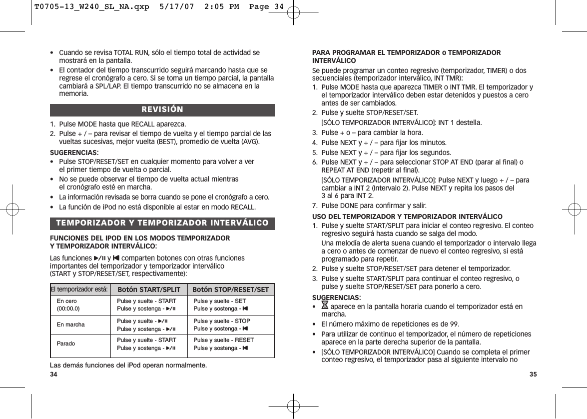 PARA PROGRAMAR EL TEMPORIZADOR o TEMPORIZADORINTERVÁLICOSe puede programar un conteo regresivo (temporizador, TIMER) o dossecuenciales (temporizador interválico, INT TMR):1. Pulse MODE hasta que aparezca TIMER o INT TMR. El temporizador yel temporizador interválico deben estar detenidos y puestos a ceroantes de ser cambiados.2. Pulse y suelte STOP/RESET/SET.[SÓLO TEMPORIZADOR INTERVÁLICO]: INT 1 destella.3. Pulse + o – para cambiar la hora.4. Pulse NEXT y + / – para fijar los minutos.5. Pulse NEXT y + / – para fijar los segundos.6. Pulse NEXT y + / – para seleccionar STOP AT END (parar al final) oREPEAT AT END (repetir al final).[SÓLO TEMPORIZADOR INTERVÁLICO]: Pulse NEXT y luego + / – paracambiar a INT 2 (Intervalo 2). Pulse NEXT y repita los pasos del 3 al 6 para INT 2.7. Pulse DONE para confirmar y salir.USO DEL TEMPORIZADOR Y TEMPORIZADOR INTERVÁLICO1. Pulse y suelte START/SPLIT para iniciar el conteo regresivo. El conteoregresivo seguirá hasta cuando se salga del modo.Una melodía de alerta suena cuando el temporizador o intervalo llegaa cero o antes de comenzar de nuevo el conteo regresivo, si estáprogramado para repetir.2. Pulse y suelte STOP/RESET/SET para detener el temporizador.3. Pulse y suelte START/SPLIT para continuar el conteo regresivo, opulse y suelte STOP/RESET/SET para ponerlo a cero.SUGERENCIAS:•Haparece en la pantalla horaria cuando el temporizador está enmarcha.• El número máximo de repeticiones es de 99.• Para utilizar de continuo el temporizador, el número de repeticionesaparece en la parte derecha superior de la pantalla.• [SÓLO TEMPORIZADOR INTERVÁLICO] Cuando se completa el primerconteo regresivo, el temporizador pasa al siguiente intervalo no35• Cuando se revisa TOTAL RUN, sólo el tiempo total de actividad semostrará en la pantalla.• El contador del tiempo transcurrido seguirá marcando hasta que seregrese el cronógrafo a cero. Si se toma un tiempo parcial, la pantallacambiará a SPL/LAP. El tiempo transcurrido no se almacena en lamemoria.REVISIÓN1. Pulse MODE hasta que RECALL aparezca.2. Pulse + / – para revisar el tiempo de vuelta y el tiempo parcial de lasvueltas sucesivas, mejor vuelta (BEST), promedio de vuelta (AVG).SUGERENCIAS:• Pulse STOP/RESET/SET en cualquier momento para volver a ver el primer tiempo de vuelta o parcial.• No se puede observar el tiempo de vuelta actual mientras el cronógrafo esté en marcha.• La información revisada se borra cuando se pone el cronógrafo a cero.• La función de iPod no está disponible al estar en modo RECALL.TEMPORIZADOR Y TEMPORIZADOR INTERVÁLICOFUNCIONES DEL IPOD EN LOS MODOS TEMPORIZADOR Y TEMPORIZADOR INTERVÁLICO:Las funciones py Ucomparten botones con otras funcionesimportantes del temporizador y temporizador interválico (START y STOP/RESET/SET, respectivamente):Las demás funciones del iPod operan normalmente.34El temporizador está: Botón START/SPLIT Botón STOP/RESET/SETEn cero(00:00.0)Pulse y suelte - STARTPulse y sostenga - pPulse y suelte - SETPulse y sostenga - UEn marcha Pulse y suelte - pPulse y sostenga - pPulse y suelte - STOPPulse y sostenga - UParado Pulse y suelte - STARTPulse y sostenga - pPulse y suelte - RESETPulse y sostenga - UT0705-13_W240_SL_NA.qxp  5/17/07  2:05 PM  Page 34